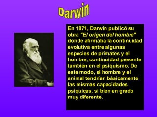 Darwin En 1871, Darwin publicó su obra  "El origen del hombre"  donde afirmaba la continuidad evolutiva entre algunas especies de primates y el hombre, continuidad presente también en el psiquismo. De este modo, el hombre y el animal tendrían básicamente las mismas capacidades psíquicas, si bien en grado muy diferente.  