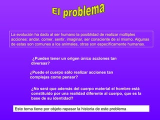 El problema La evolución ha dado al ser humano la posiblidad de realizar múltiples acciones: andar, comer, sentir, imaginar, ser consciente de sí mismo. Algunas de estas son comunes a los animales, otras son específicamente humanas. ¿Pueden tener un origen único acciones tan diversas?   ¿Puede el cuerpo sólo realizar acciones tan complejas como pensar?   ¿No será que además del cuerpo material el hombre está constituido por una realidad diferente al cuerpo, que es la base de su identidad?   Este tema tiene por objeto rapasar la historia de este problema 