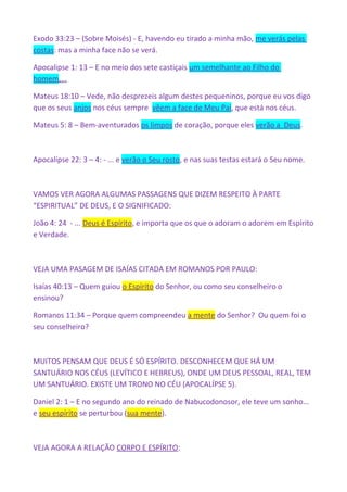 Exodo 33:23 – (Sobre Moisés) - E, havendo eu tirado a minha mão, me verás pelas
costas: mas a minha face não se verá.
Apocalipse 1: 13 – E no meio dos sete castiçais um semelhante ao Filho do
homem,...
Mateus 18:10 – Vede, não desprezeis algum destes pequeninos, porque eu vos digo
que os seus anjos nos céus sempre vêem a face de Meu Pai, que está nos céus.
Mateus 5: 8 – Bem-aventurados os limpos de coração, porque eles verão a Deus.
Apocalípse 22: 3 – 4: - ... e verão o Seu rosto, e nas suas testas estará o Seu nome.
VAMOS VER AGORA ALGUMAS PASSAGENS QUE DIZEM RESPEITO À PARTE
“ESPIRITUAL” DE DEUS, E O SIGNIFICADO:
João 4: 24 - ... Deus é Espírito, e importa que os que o adoram o adorem em Espírito
e Verdade.
VEJA UMA PASAGEM DE ISAÍAS CITADA EM ROMANOS POR PAULO:
Isaías 40:13 – Quem guiou o Espírito do Senhor, ou como seu conselheiro o
ensinou?
Romanos 11:34 – Porque quem compreendeu a mente do Senhor? Ou quem foi o
seu conselheiro?
MUITOS PENSAM QUE DEUS É SÓ ESPÍRITO. DESCONHECEM QUE HÁ UM
SANTUÁRIO NOS CÉUS (LEVÍTICO E HEBREUS), ONDE UM DEUS PESSOAL, REAL, TEM
UM SANTUÁRIO. EXISTE UM TRONO NO CÉU (APOCALÍPSE 5).
Daniel 2: 1 – E no segundo ano do reinado de Nabucodonosor, ele teve um sonho...
e seu espírito se perturbou (sua mente).
VEJA AGORA A RELAÇÃO CORPO E ESPÍRITO:
 