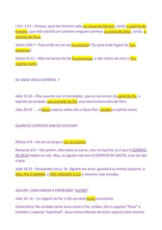 I Cor. 2:11 – Porque, qual dos homens sabe as coisas do homem, senão o espírito do
homem, que nele está?Assim também ninguém conhece as coisas de Deus, senão o
espírito de Deus.
Salmo 139:7 – Para onde me irei do teu espírito? Ou para onde fugirei da Tua
presença?
Salmo 51:11 – Não me lances for da Tua presença, e não retires de mim o Teu
espírito santo.
DE ONDE VEM O ESPÍRITO ?
João 15:26 – Mas quando vier o Consolador, que eu vos enviar da parte do Pai, o
espírito da verdade, que procede do Pai, esse dará testemunho de Mim.
João 20:22 - ... e(Jesus) soprou sobre eles e disse-lhes: recebei o espírito santo.
QUANTOS ESPÍRITOS SANTOS EXISTEM?
Efésios 4:4 – Há um só corpo e um só espírito.
Romanos 8:9 – Vós porém, não estais na carne, mas no Espírito, se é que O ESPÍRITO
DE DEUS habita em vós. Mas, se alguém não tem O ESPÍRITO DE CRISTO, esse tal não
é dele.
João 14:23 – Respondeu Jesus: Se alguém me amar, guardará as minhas palavras, e
MEU PAI O AMARÁ, e NÓS VIREMOS A ELE e faremos nele morada.
ALGUNS CONFUNDEM A EXPRESSÃO “OUTRO”
João 14: 16 – Eu rogarei ao Pai, e Ele vos dará outro consolador.
Comentário: Na verdade tanto Jesus como o Pai, ambos, têm o aspecto “físico” e
também o aspecto “espiritual”. Jesus estava falando do outro aspecto Dele mesmo,
 