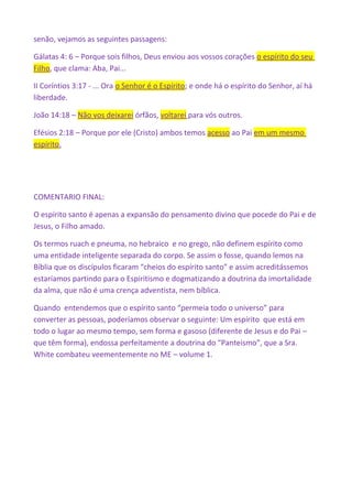 senão, vejamos as seguintes passagens:
Gálatas 4: 6 – Porque sois filhos, Deus enviou aos vossos corações o espírito do seu
Filho, que clama: Aba, Pai...
II Coríntios 3:17 - ... Ora o Senhor é o Espírito; e onde há o espírito do Senhor, aí há
liberdade.
João 14:18 – Não vos deixarei órfãos, voltarei para vós outros.
Efésios 2:18 – Porque por ele (Cristo) ambos temos acesso ao Pai em um mesmo
espírito.
COMENTARIO FINAL:
O espírito santo é apenas a expansão do pensamento divino que pocede do Pai e de
Jesus, o Filho amado.
Os termos ruach e pneuma, no hebraico e no grego, não definem espírito como
uma entidade inteligente separada do corpo. Se assim o fosse, quando lemos na
Bíblia que os discípulos ficaram “cheios do espírito santo” e assim acreditássemos
estaríamos partindo para o Espiritismo e dogmatizando a doutrina da imortalidade
da alma, que não é uma crença adventista, nem bíblica.
Quando entendemos que o espírito santo “permeia todo o universo” para
converter as pessoas, poderíamos observar o seguinte: Um espírito que está em
todo o lugar ao mesmo tempo, sem forma e gasoso (diferente de Jesus e do Pai –
que têm forma), endossa perfeitamente a doutrina do “Panteismo”, que a Sra.
White combateu veementemente no ME – volume 1.
 