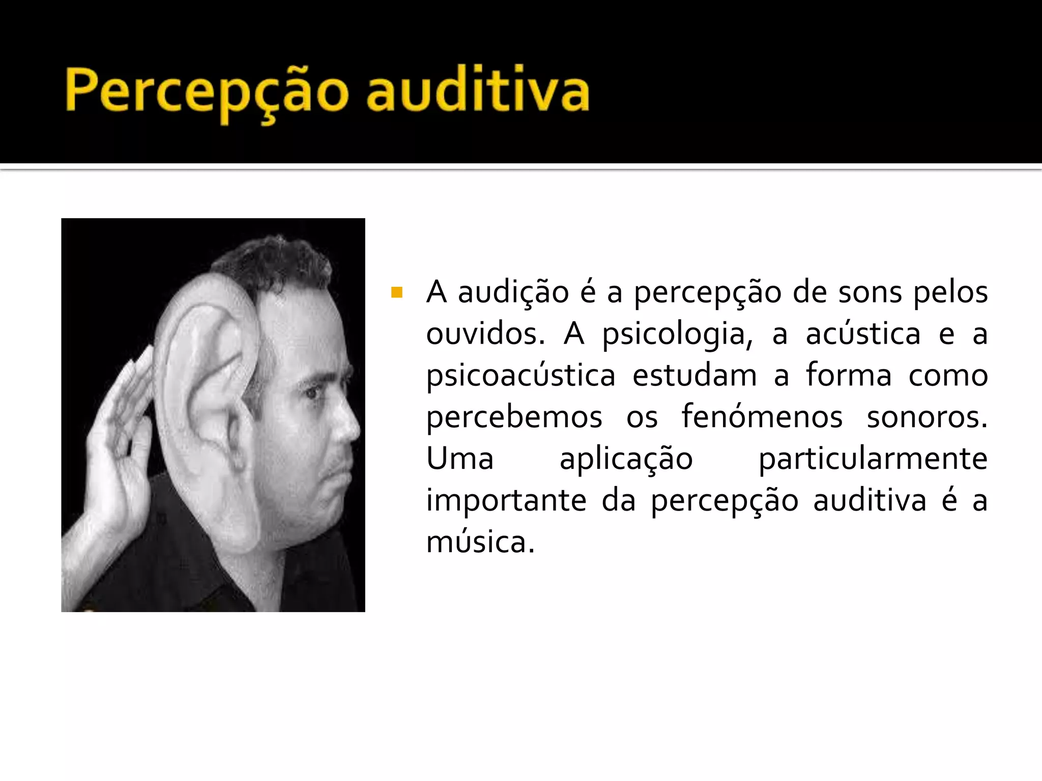    A audição é a percepção de sons pelos
    ouvidos. A psicologia, a acústica e a
    psicoacústica estudam a forma como
    percebemos os fenómenos sonoros.
    Uma      aplicação    particularmente
    importante da percepção auditiva é a
    música.
 