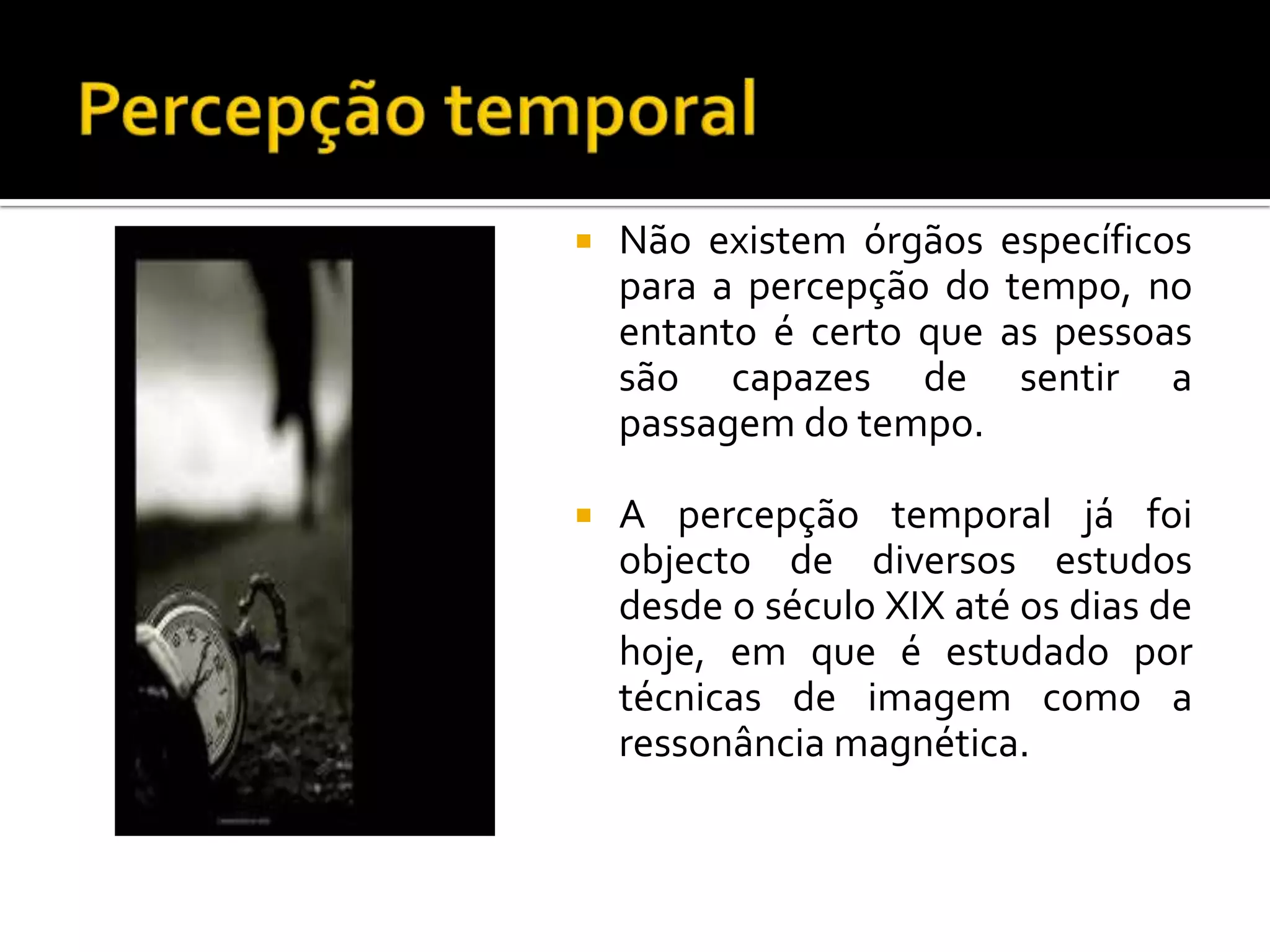    Não existem órgãos específicos
    para a percepção do tempo, no
    entanto é certo que as pessoas
    são capazes de sentir a
    passagem do tempo.

   A percepção temporal já foi
    objecto de diversos estudos
    desde o século XIX até os dias de
    hoje, em que é estudado por
    técnicas de imagem como a
    ressonância magnética.
 