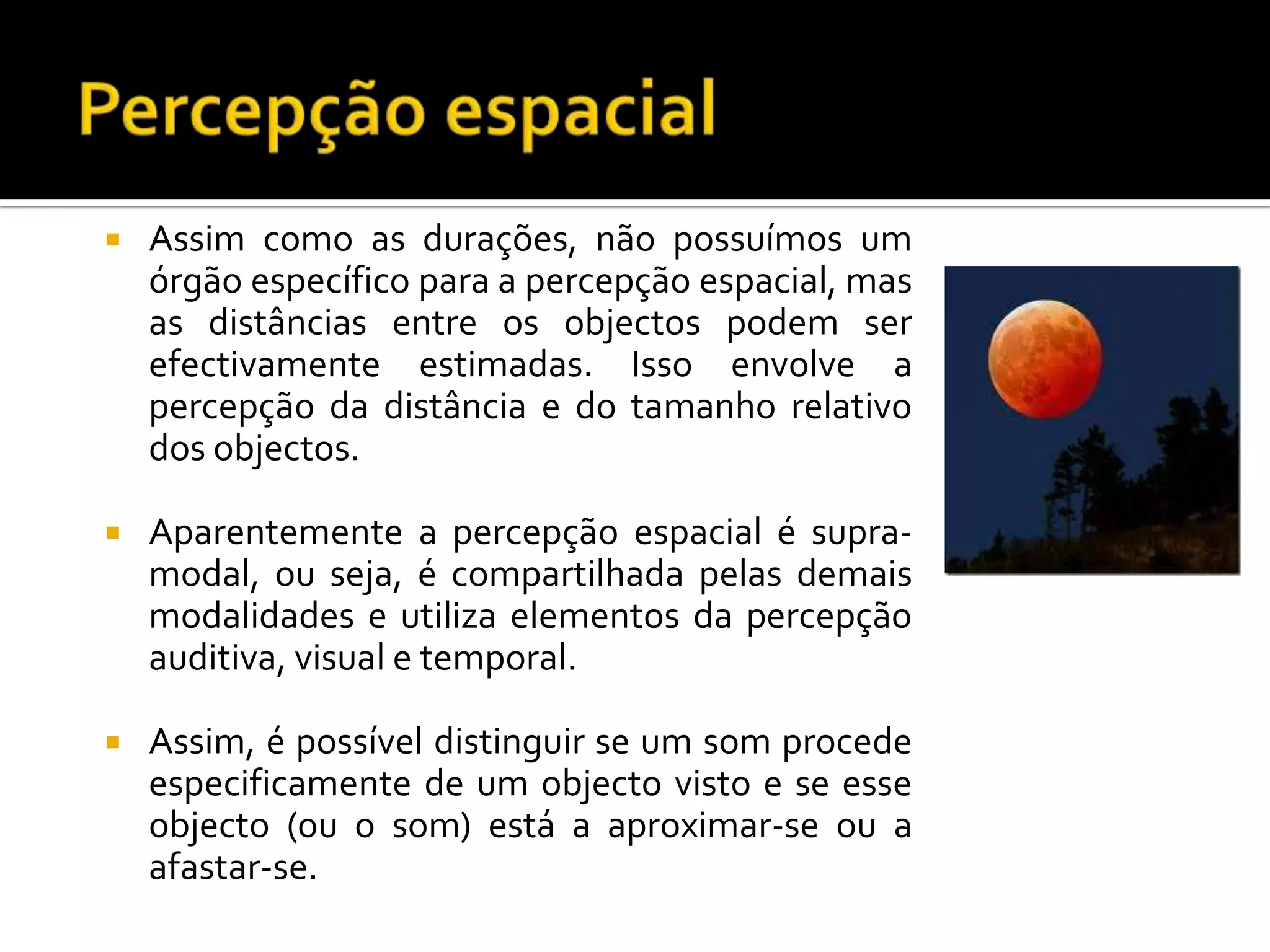    Assim como as durações, não possuímos um
    órgão específico para a percepção espacial, mas
    as distâncias entre os objectos podem ser
    efectivamente estimadas. Isso envolve a
    percepção da distância e do tamanho relativo
    dos objectos.

   Aparentemente a percepção espacial é supra-
    modal, ou seja, é compartilhada pelas demais
    modalidades e utiliza elementos da percepção
    auditiva, visual e temporal.

   Assim, é possível distinguir se um som procede
    especificamente de um objecto visto e se esse
    objecto (ou o som) está a aproximar-se ou a
    afastar-se.
 