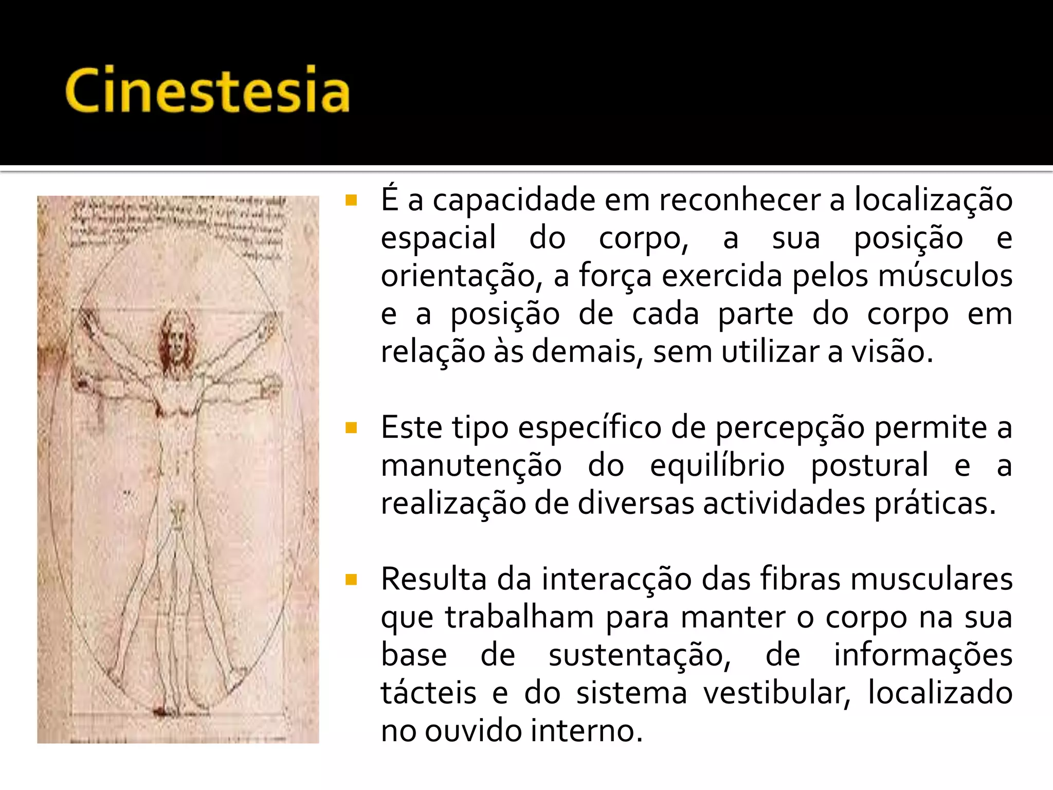    É a capacidade em reconhecer a localização
    espacial do corpo, a sua posição e
    orientação, a força exercida pelos músculos
    e a posição de cada parte do corpo em
    relação às demais, sem utilizar a visão.

   Este tipo específico de percepção permite a
    manutenção do equilíbrio postural e a
    realização de diversas actividades práticas.

   Resulta da interacção das fibras musculares
    que trabalham para manter o corpo na sua
    base de sustentação, de informações
    tácteis e do sistema vestibular, localizado
    no ouvido interno.
 