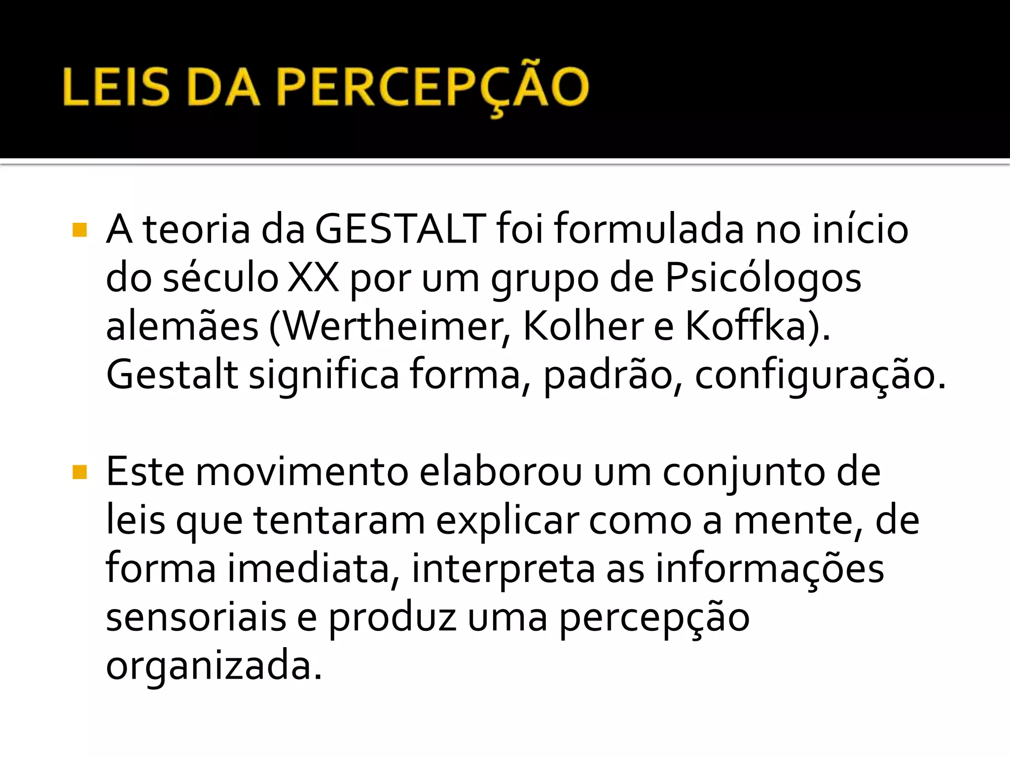    A teoria da GESTALT foi formulada no início
    do século XX por um grupo de Psicólogos
    alemães (Wertheimer, Kolher e Koffka).
    Gestalt significa forma, padrão, configuração.

   Este movimento elaborou um conjunto de
    leis que tentaram explicar como a mente, de
    forma imediata, interpreta as informações
    sensoriais e produz uma percepção
    organizada.
 