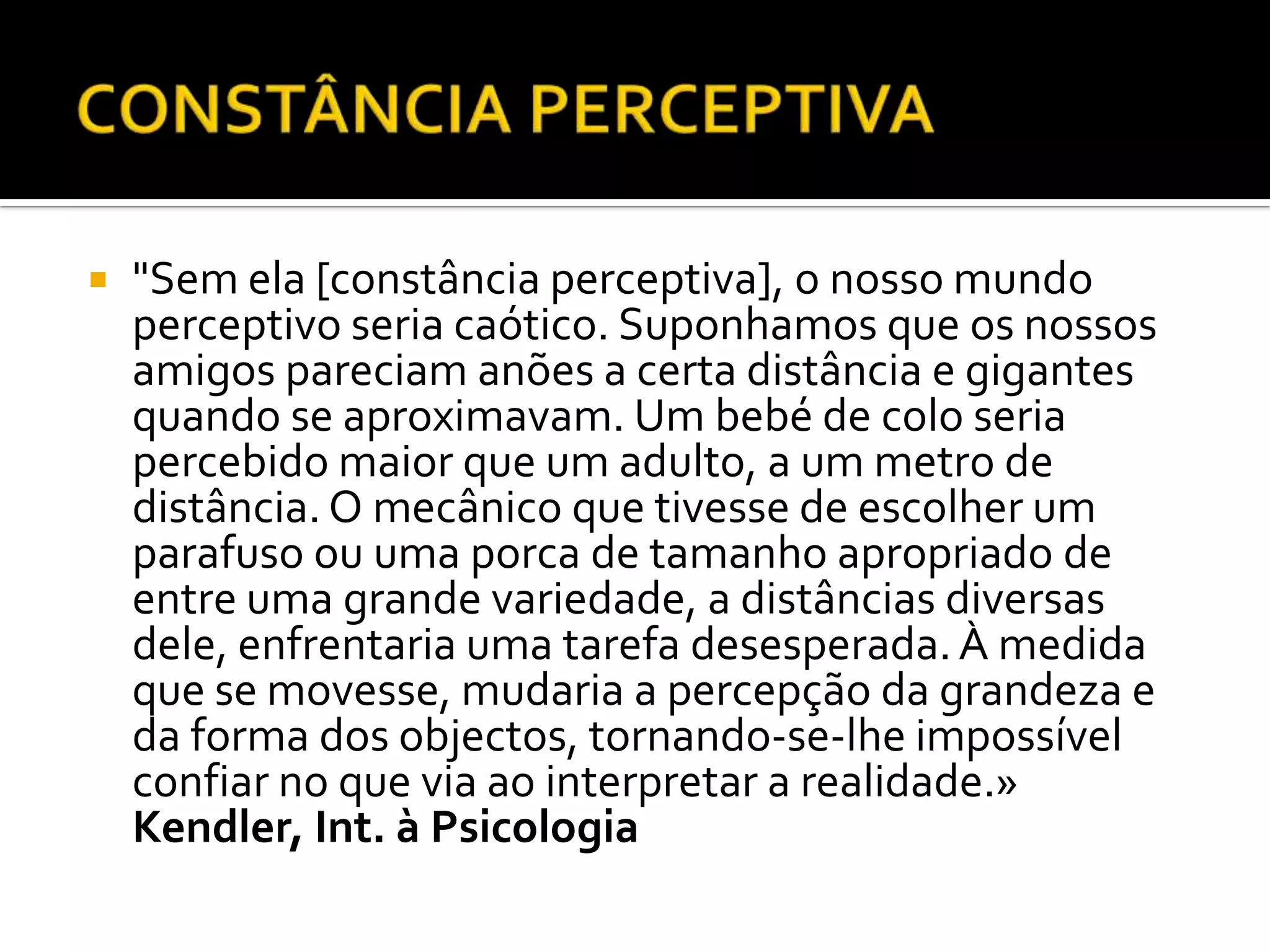    "Sem ela [constância perceptiva], o nosso mundo
    perceptivo seria caótico. Suponhamos que os nossos
    amigos pareciam anões a certa distância e gigantes
    quando se aproximavam. Um bebé de colo seria
    percebido maior que um adulto, a um metro de
    distância. O mecânico que tivesse de escolher um
    parafuso ou uma porca de tamanho apropriado de
    entre uma grande variedade, a distâncias diversas
    dele, enfrentaria uma tarefa desesperada. À medida
    que se movesse, mudaria a percepção da grandeza e
    da forma dos objectos, tornando-se-lhe impossível
    confiar no que via ao interpretar a realidade.»
    Kendler, Int. à Psicologia
 