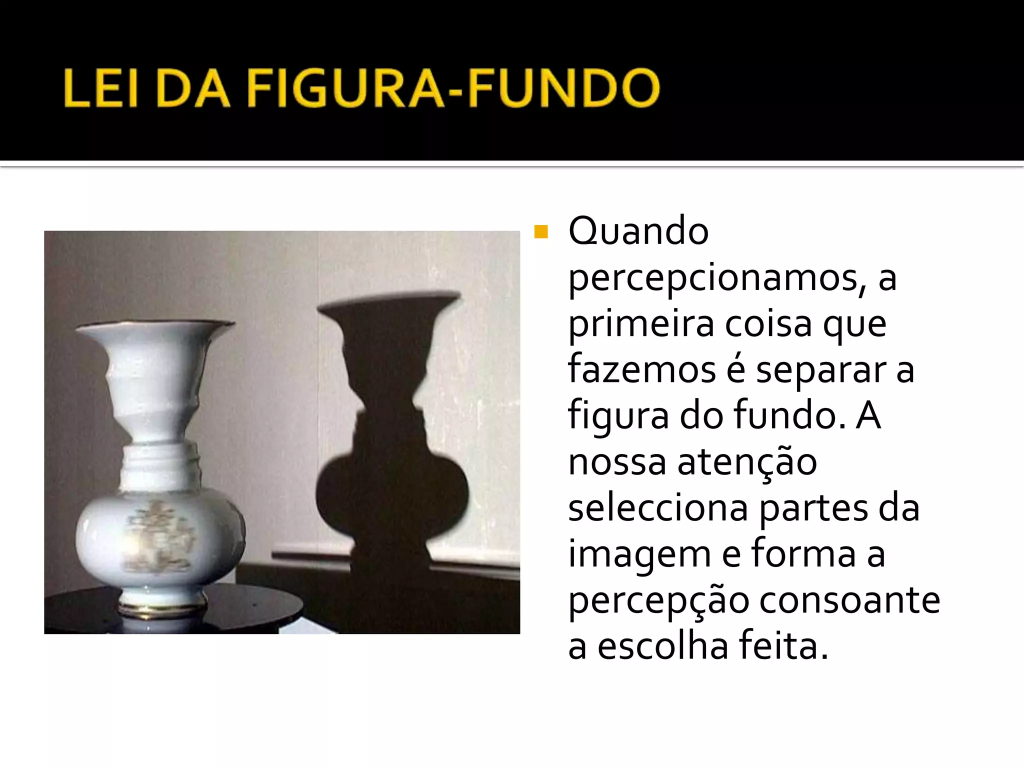    Quando
    percepcionamos, a
    primeira coisa que
    fazemos é separar a
    figura do fundo. A
    nossa atenção
    selecciona partes da
    imagem e forma a
    percepção consoante
    a escolha feita.
 