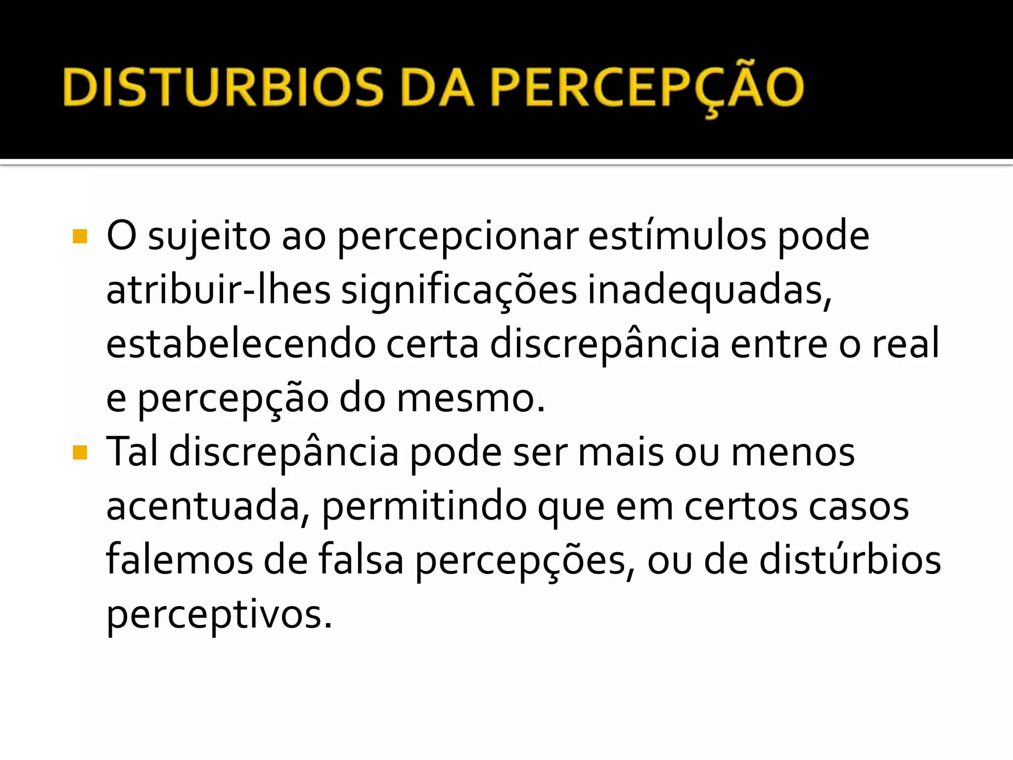    O sujeito ao percepcionar estímulos pode
    atribuir-lhes significações inadequadas,
    estabelecendo certa discrepância entre o real
    e percepção do mesmo.
   Tal discrepância pode ser mais ou menos
    acentuada, permitindo que em certos casos
    falemos de falsa percepções, ou de distúrbios
    perceptivos.
 