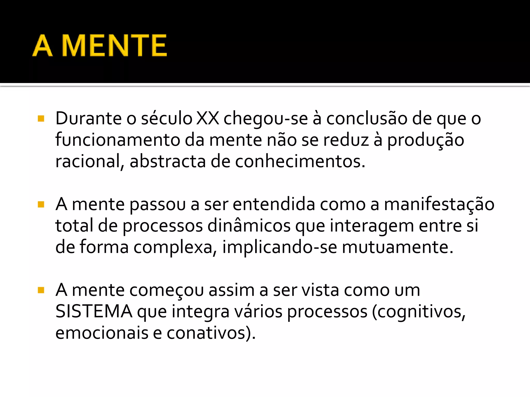    Durante o século XX chegou-se à conclusão de que o
    funcionamento da mente não se reduz à produção
    racional, abstracta de conhecimentos.

   A mente passou a ser entendida como a manifestação
    total de processos dinâmicos que interagem entre si
    de forma complexa, implicando-se mutuamente.

   A mente começou assim a ser vista como um
    SISTEMA que integra vários processos (cognitivos,
    emocionais e conativos).
 