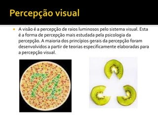    A visão é a percepção de raios luminosos pelo sistema visual. Esta
    é a forma de percepção mais estudada pela psicologia da
    percepção. A maioria dos princípios gerais da percepção foram
    desenvolvidos a partir de teorias especificamente elaboradas para
    a percepção visual.
 