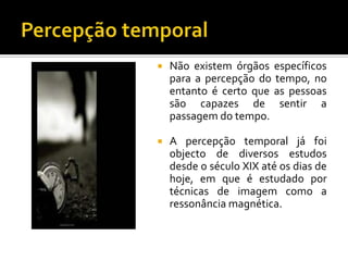   Não existem órgãos específicos
    para a percepção do tempo, no
    entanto é certo que as pessoas
    são capazes de sentir a
    passagem do tempo.

   A percepção temporal já foi
    objecto de diversos estudos
    desde o século XIX até os dias de
    hoje, em que é estudado por
    técnicas de imagem como a
    ressonância magnética.
 