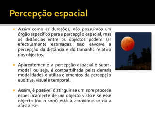    Assim como as durações, não possuímos um
    órgão específico para a percepção espacial, mas
    as distâncias entre os objectos podem ser
    efectivamente estimadas. Isso envolve a
    percepção da distância e do tamanho relativo
    dos objectos.

   Aparentemente a percepção espacial é supra-
    modal, ou seja, é compartilhada pelas demais
    modalidades e utiliza elementos da percepção
    auditiva, visual e temporal.

   Assim, é possível distinguir se um som procede
    especificamente de um objecto visto e se esse
    objecto (ou o som) está a aproximar-se ou a
    afastar-se.
 