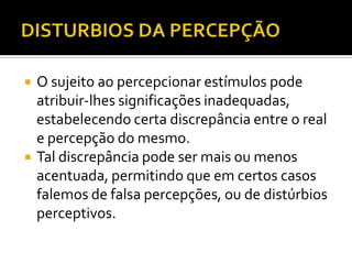    O sujeito ao percepcionar estímulos pode
    atribuir-lhes significações inadequadas,
    estabelecendo certa discrepância entre o real
    e percepção do mesmo.
   Tal discrepância pode ser mais ou menos
    acentuada, permitindo que em certos casos
    falemos de falsa percepções, ou de distúrbios
    perceptivos.
 
