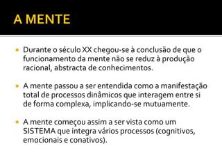   Durante o século XX chegou-se à conclusão de que o
    funcionamento da mente não se reduz à produção
    racional, abstracta de conhecimentos.

   A mente passou a ser entendida como a manifestação
    total de processos dinâmicos que interagem entre si
    de forma complexa, implicando-se mutuamente.

   A mente começou assim a ser vista como um
    SISTEMA que integra vários processos (cognitivos,
    emocionais e conativos).
 