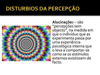 Alucinações – são
“percepções sem
objecto”, na medida em
que o indivíduo que as
experimenta passa por
uma experiência
psicológica interna que
o leva a comportar-se
como se os estímulos
externos existissem de
facto.
 
