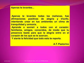 Apenas te levantes...


              Apenas te levantes todas las mañanas, haz
             afirmaciones positivas de alegría y triunfo,
             intentando crear en tus ambientes un clima de
             tranquilidad y armonía.
              Aprende a sonreír a todos con el corazón:
             familiares, amigos, conocidos, de modo que tu
             presencia baste para que la alegría entre en el
             corazón de los que se te acercan.
              Y siente la felicidad que todo esto te reporta.

                                                          A.T. Pastorino




27/10/2011               NO HABLES MAL DE LAS PERSONAS.                    1
 