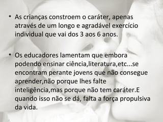 • As crianças constroem o caráter, apenas
  através de um longo e agradável exercício
  individual que vai dos 3 aos 6 anos.

• Os educadores lamentam que embora
  podendo ensinar ciência,literatura,etc...se
  encontram perante jovens que não consegue
  aprender,não porque lhes falte
  inteligência,mas porque não tem caráter.E
  quando isso não se dá, falta a força propulsiva
  da vida.
 