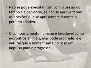 • Não se pode executar “só” com o passar do
  tempo e a paciência, se não se aproveitarem
  as ocasiões que se apresentam durante o
  período criativo.

• O comportamento humano é invariável como
  nos outros animais, mas pode progredir, e é
  natural que o homem sinta por isso um
  impulso para o progresso.
 