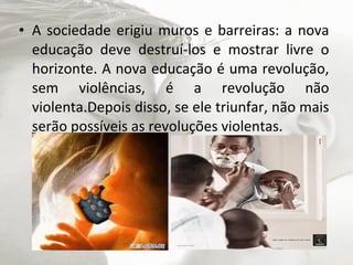 • A sociedade erigiu muros e barreiras: a nova
  educação deve destruí-los e mostrar livre o
  horizonte. A nova educação é uma revolução,
  sem violências, é a revolução não
  violenta.Depois disso, se ele triunfar, não mais
  serão possíveis as revoluções violentas.
 