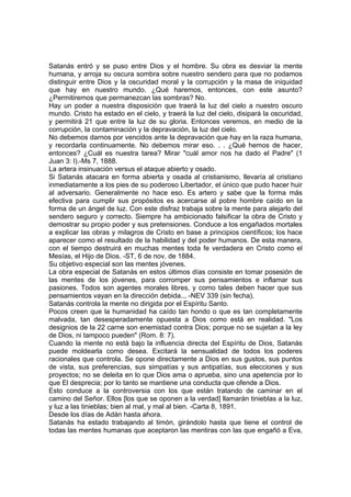 Satanás entró y se puso entre Dios y el hombre. Su obra es desviar la mente
humana, y arroja su oscura sombra sobre nuestro sendero para que no podamos
distinguir entre Dios y la oscuridad moral y la corrupción y la masa de iniquidad
que hay en nuestro mundo. ¿Qué haremos, entonces, con este asunto?
¿Permitiremos que permanezcan las sombras? No.
Hay un poder a nuestra disposición que traerá la luz del cielo a nuestro oscuro
mundo. Cristo ha estado en el cielo, y traerá la luz del cielo, disipará la oscuridad,
y permitirá 21 que entre la luz de su gloria. Entonces veremos, en medio de la
corrupción, la contaminación y la depravación, la luz del cielo.
No debemos darnos por vencidos ante la depravación que hay en la raza humana,
y recordarla continuamente. No debemos mirar eso. . . ¿Qué hemos de hacer,
entonces? ¿Cuál es nuestra tarea? Mirar "cuál amor nos ha dado el Padre" (1
Juan 3: l).-Ms 7, 1888.
La artera insinuación versus el ataque abierto y osado.
Si Satanás atacara en forma abierta y osada al cristianismo, llevaría al cristiano
inmediatamente a los pies de su poderoso Libertador, el único que pudo hacer huir
al adversario. Generalmente no hace eso. Es artero y sabe que la forma más
efectiva para cumplir sus propósitos es acercarse al pobre hombre caído en la
forma de un ángel de luz. Con este disfraz trabaja sobre la mente para alejarlo del
sendero seguro y correcto. Siempre ha ambicionado falsificar la obra de Cristo y
demostrar su propio poder y sus pretensiones. Conduce a los engañados mortales
a explicar las obras y milagros de Cristo en base a principios científicos; los hace
aparecer como el resultado de la habilidad y del poder humanos. De esta manera,
con el tiempo destruirá en muchas mentes toda fe verdadera en Cristo como el
Mesías, el Hijo de Dios. -ST, 6 de nov. de 1884.
Su objetivo especial son las mentes jóvenes.
La obra especial de Satanás en estos últimos días consiste en tomar posesión de
las mentes de los jóvenes, para corromper sus pensamientos e inflamar sus
pasiones. Todos son agentes morales libres, y como tales deben hacer que sus
pensamientos vayan en la dirección debida.., -NEV 339 (sin fecha).
Satanás controla la mente no dirigida por el Espíritu Santo.
Pocos creen que la humanidad ha caído tan hondo o que es tan completamente
malvada, tan desesperadamente opuesta a Dios como está en realidad. "Los
designios de la 22 carne son enemistad contra Dios; porque no se sujetan a la ley
de Dios, ni tampoco pueden" (Rom. 8: 7).
Cuando la mente no está bajo la influencia directa del Espíritu de Dios, Satanás
puede moldearla como desea. Excitará la sensualidad de todos los poderes
racionales que controla. Se opone directamente a Dios en sus gustos, sus puntos
de vista, sus preferencias, sus simpatías y sus antipatías, sus elecciones y sus
proyectos; no se deleita en lo que Dios ama o aprueba, sino una apetencia por lo
que El desprecia; por lo tanto se mantiene una conducta que ofende a Dios.
Esto conduce a la controversia con los que están tratando de caminar en el
camino del Señor. Ellos [los que se oponen a la verdad] llamarán tinieblas a la luz,
y luz a las tinieblas; bien al mal, y mal al bien. -Carta 8, 1891.
Desde los días de Adán hasta ahora.
Satanás ha estado trabajando al timón, girándolo hasta que tiene el control de
todas las mentes humanas que aceptaron las mentiras con las que engañó a Eva,

 
