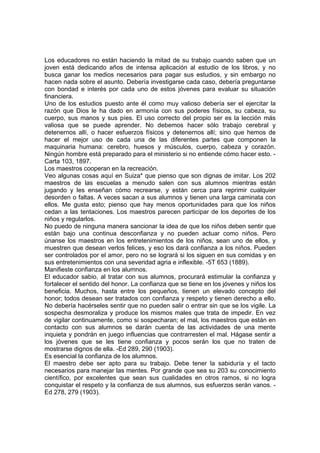 Los educadores no están haciendo la mitad de su trabajo cuando saben que un
joven está dedicando años de intensa aplicación al estudio de los libros, y no
busca ganar los medios necesarios para pagar sus estudios, y sin embargo no
hacen nada sobre el asunto. Debería investigarse cada caso, debería preguntarse
con bondad e interés por cada uno de estos jóvenes para evaluar su situación
financiera.
Uno de los estudios puesto ante él como muy valioso debería ser el ejercitar la
razón que Dios le ha dado en armonía con sus poderes físicos, su cabeza, su
cuerpo, sus manos y sus píes. El uso correcto del propio ser es la lección más
valiosa que se puede aprender. No debemos hacer sólo trabajo cerebral y
detenernos allí, o hacer esfuerzos físicos y detenernos allí; sino que hemos de
hacer el mejor uso de cada una de las diferentes partes que componen la
maquinaria humana: cerebro, huesos y músculos, cuerpo, cabeza y corazón.
Ningún hombre está preparado para el ministerio si no entiende cómo hacer esto. Carta 103, 1897.
Los maestros cooperan en la recreación.
Veo algunas cosas aquí en Suiza* que pienso que son dignas de imitar. Los 202
maestros de las escuelas a menudo salen con sus alumnos mientras están
jugando y les enseñan cómo recrearse, y están cerca para reprimir cualquier
desorden o faltas. A veces sacan a sus alumnos y tienen una larga caminata con
ellos. Me gusta esto; pienso que hay menos oportunidades para que los niños
cedan a las tentaciones. Los maestros parecen participar de los deportes de los
niños y regularlos.
No puedo de ninguna manera sancionar la idea de que los niños deben sentir que
están bajo una continua desconfianza y no pueden actuar como niños. Pero
únanse los maestros en los entretenimientos de los niños, sean uno de ellos, y
muestren que desean verlos felices, y eso los dará confianza a los niños. Pueden
ser controlados por el amor, pero no se logrará si los siguen en sus comidas y en
sus entretenimientos con una severidad agria e inflexible. -5T 653 (1889).
Manifieste confianza en los alumnos.
El educador sabio, al tratar con sus alumnos, procurará estimular la confianza y
fortalecer el sentido del honor. La confianza que se tiene en los jóvenes y niños los
beneficia. Muchos, hasta entre los pequeños, tienen un elevado concepto del
honor; todos desean ser tratados con confianza y respeto y tienen derecho a ello.
No debería hacérseles sentir que no pueden salir o entrar sin que se los vigile. La
sospecha desmoraliza y produce los mismos males que trata de impedir. En vez
de vigilar continuamente, como si sospecharan; el mal, los maestros que están en
contacto con sus alumnos se darán cuenta de las actividades de una mente
inquieta y pondrán en juego influencias que contrarresten el mal. Hágase sentir a
los jóvenes que se les tiene confianza y pocos serán los que no traten de
mostrarse dignos de ella. -Ed 289, 290 (1903).
Es esencial la confianza de los alumnos.
El maestro debe ser apto para su trabajo. Debe tener la sabiduría y el tacto
necesarios para manejar las mentes. Por grande que sea su 203 su conocimiento
científico, por excelentes que sean sus cualidades en otros ramos, si no logra
conquistar el respeto y la confianza de sus alumnos, sus esfuerzos serán vanos. Ed 278, 279 (1903).

 