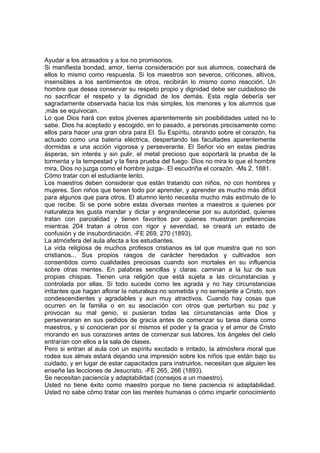 Ayudar a los atrasados y a los no promisorios.
Si manifiesta bondad, amor, tierna consideración por sus alumnos, cosechará de
ellos lo mismo como respuesta. Si los maestros son severos, criticones, altivos,
insensibles a los sentimientos de otros, recibirán lo mismo como reacción. Un
hombre que desea conservar su respeto propio y dignidad debe ser cuidadoso de
no sacrificar el respeto y la dignidad de los demás. Esta regla debería ser
sagradamente observada hacia los más simples, los menores y los alumnos que
,más se equivocan.
Lo que Dios hará con estos jóvenes aparentemente sin posibilidades usted no lo
sabe. Dios ha aceptado y escogido, en lo pasado, a personas precisamente como
ellos para hacer una gran obra para El. Su Espíritu, obrando sobre el corazón, ha
actuado como una batería eléctrica, despertando las facultades aparentemente
dormidas a una acción vigorosa y perseverante. El Señor vio en estas piedras
ásperas, sin interés y sin pulir, el metal precioso que soportará la prueba de la
tormenta y la tempestad y la fiera prueba del fuego. Dios no mira lo que el hombre
mira, Dios no juzga como el hombre juzga-. El escudriña el corazón. -Ms 2, 1881.
Cómo tratar con el estudiante lento.
Los maestros deben considerar que están tratando con niños, no con hombres y
mujeres. Son niños que tienen todo por aprender, y aprender es mucho más difícil
para algunos que para otros. El alumno lento necesita mucho más estímulo de lo
que recibe. Si se pone sobre estas diversas mentes a maestros a quienes por
naturaleza les gusta mandar y dictar y engrandecerse por su autoridad, quienes
tratan con parcialidad y tienen favoritos por quienes muestran preferencias
mientras 204 tratan a otros con rigor y severidad, se creará un estado de
confusión y de insubordinación. -FE 269, 270 (1893).
La atmósfera del aula afecta a los estudiantes.
La vida religiosa de muchos profesos cristianos es tal que muestra que no son
cristianos... Sus propios rasgos de carácter heredados y cultivados son
consentidos como cualidades preciosas cuando son mortales en su influencia
sobre otras mentes. En palabras sencillas y claras: caminan a la luz de sus
propias chispas. Tienen una religión que está sujeta a las circunstancias y
controlada por ellas. Si todo sucede como les agrada y no hay circunstancias
irritantes que hagan aflorar la naturaleza no sometida y no semejante a Cristo, son
condescendientes y agradables y aun muy atractivos. Cuando hay cosas que
ocurren en la familia o en su asociación con otros que perturban su paz y
provocan su mal genio, si pusieran todas las circunstancias ante Dios y
perseveraran en sus pedidos de gracia antes de comenzar su tarea diaria como
maestros, y si conocieran por sí mismos el poder y la gracia y el amor de Cristo
morando en sus corazones antes de comenzar sus labores, los ángeles del cielo
entrarían con ellos a la sala de clases.
Pero si entran al aula con un espíritu excitado e irritado, la atmósfera moral que
rodea sus almas estará dejando una impresión sobre los niños que están bajo su
cuidado, y en lugar de estar capacitados para instruirlos, necesitan que alguien les
enseñe las lecciones de Jesucristo. -FE 265, 266 (1893).
Se necesitan paciencia y adaptabilidad (consejos a un maestro).
Usted no tiene éxito como maestro porque no tiene paciencia ni adaptabilidad.
Usted no sabe cómo tratar con las mentes humanas o cómo impartir conocimiento

 