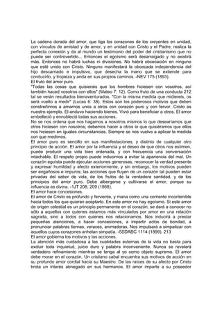 La cadena dorada del amor, que liga los corazones de los creyentes en unidad,
con vínculos de amistad y de amor, y en unidad con Cristo y el Padre, realiza la
perfecta conexión y da al mundo un testimonio del poder del cristianismo que no
puede ser controvertido... Entonces el egoísmo será desarraigado y no existirá
más. Entonces no habrá luchas ni divisiones. No habrá obcecación en ninguno
que esté unido con Cristo. Ninguno manifestará la obcecada independencia del
hijo descarriado e impulsivo, que desecha la mano que se extiende para
conducirlo, y tropieza y anda en sus propios caminos. -NEV 175 (1893).
El fruto del amor puro.
"Todas las cosas que quisierais que los hombres hiciesen con vosotros, así
también haced vosotros con ellos" (Mateo 7: 12). Como fruto de una conducta 212
tal se verán resultados bienaventurados. "Con la misma medida que midiereis, os
será vuelto a medir" (Lucas 6: 38). Estos son los poderosos motivos que deben
constreñirnos a amarnos unos a otros con corazón puro y con fervor. Cristo es
nuestro ejemplo. El anduvo haciendo bienes. Vivió para beneficiar a otros. El amor
embelleció y ennobleció todas sus acciones.
No se nos ordena que nos hagamos a nosotros mismos lo que desearíamos que
otros hiciesen con nosotros; debemos hacer a otros lo que quisiéramos que ellos
nos hiciesen en iguales circunstancias. Siempre se nos vuelve a aplicar la medida
con que medimos.
El amor puro es sencillo en sus manifestaciones, y distinto de cualquier otro
principio de acción. El amor por la influencia y el deseo de que otros nos estimen,
puede producir una vida bien ordenada, y con frecuencia una conversación
intachable. El respeto propio puede inducirnos a evitar la apariencia del mal. Un
corazón egoísta puede ejecutar acciones generosas, reconocer la verdad presente
y expresar humildad y afecto exteriormente, y sin embargo, los motivos pueden
ser engañosos e impuros; las acciones que fluyen de un corazón tal pueden estar
privadas del sabor de vida, de los frutos de la verdadera santidad, y de los
principios del amor puro. Debe albergarse y cultivarse el amor, porque su
influencia es divina. -1JT 208, 209 (1868).
El amor hace concesiones.
El amor de Cristo es profundo y ferviente, y mana como una corriente incontenible
hacia todos los que quieran aceptarlo. En este amor no hay egoísmo. Si este amor
de origen celestial es un principio permanente en el corazón, se dará a conocer no
sólo a aquellos con quienes estamos más vinculados por amor en una relación
sagrada, sino a todos con quienes nos relacionamos. Nos inducirá a prestar
pequeñas atenciones, a hacer concesiones, a impartir actos de bondad, a
pronunciar palabras tiernas, veraces, animadoras. Nos impulsará a simpatizar con
aquellos cuyos corazones anhelan simpatía. -5SDABC 1114 (1899). 213
El amor gobierna los motivos y las acciones.
La atención más cuidadosa a las cualidades externas de la vida no basta para
excluir toda inquietud, juicio duro y palabra inconveniente. Nunca se revelará
verdadero refinamiento mientras se tenga al yo como objeto supremo. El amor
debe morar en el corazón. Un cristiano cabal encuentra sus motivos de acción en
su profundo amor cordial hacia su Maestro. De las raíces de su afecto por Cristo
brota un interés abnegado en sus hermanos. El amor imparte a su poseedor

 