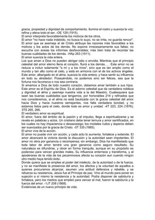 gracia, propiedad y dignidad de comportamiento. Ilumina el rostro y suaviza la voz;
refina y eleva todo el ser. -OE 129 (1915).
El amor interpreta favorablemente los motivos de los otros.
El amor "no hace nada indebido, no busca lo suyo, no se irrita, no guarda rencor".
El amor que se asemeja al de Cristo atribuye las razones más favorables a los
motivos y los actos de los demás. No expone innecesariamente sus faltas; no
escucha con ansias los informes desfavorables; más bien trata de recordar las
buenas cualidades de los demás. -HAp 263 (1911).
El amor suaviza la vida entera.
Los que aman a Dios no pueden abrigar odio o envidia. Mientras que el principio
celestial del amor eterno llena el corazón, fluirá a los demás. . . Este amor no se
reduce a incluir solamente "a mí y a los míos", sino que es tan amplio como el
mundo y tan alto como el cielo, y está en armonía con el de los activos ángeles.
Este amor, albergado en el alma, suaviza la vida entera, y hace sentir su influencia
en todo su alrededor. Poseyéndolo, no podemos sino ser felices, sea que la
fortuna nos favorezca o nos sea contraria.
Si amamos a Dios de todo nuestro corazón, debemos amar también a sus hijos.
Este amor es el Espíritu de Dios. Es el adorno celestial que da verdadera nobleza
y dignidad al alma y asemeja nuestra vida a la del Maestro. Cualesquiera que
sean las buenas cualidades que tengamos, por honorables 214 y refinados que
nos consideremos, si el alma no está bautizada con la gracia celestial del amor
hacia Dios y hacia nuestros semejantes, nos falta verdadera bondad, y no
estamos listos para el cielo, donde todo es amor y unidad. -4T 223, 224 (1876);
3TS 265, 266.
El verdadero amor es espiritual.
El amor, fuera del ámbito de la pasión y el impulso, llega a espiritualizarse y se
revela en palabras y actos. Un cristiano debe tener ternura y amor santificados, en
los cuales no hay impaciencia o desasosiego; los modales rudos y ásperos deben
ser suavizados por la gracia de Cristo. -5T 335 (1885).
El amor vive de la acción.
El amor no puede vivir sin acción, y cada acto lo aumenta, fortalece y extiende. El
amor alcanzará la victoria donde la discusión y la autoridad sean impotentes. El
amor no obra por ganancia o recompensa; sin embargo, Dios ha manifestado que
toda labor de amor tendrá una gran ganancia como seguro resultado. Su
naturaleza es difundirse, y obrar en forma tranquila, aunque en su propósito es
poderoso para vencer grandes males. Su influencia enternece y transforma, y al
apoderarse de la vida de los pecaminosos afecta su corazón aun cuando ningún
otro medio haya tenido éxito.
Donde quiera que se emplee el poder del intelecto, de la autoridad o de la fuerza,
y no se manifieste la presencia del amor, los afectos y la voluntad de aquellos a
quienes procuramos alcanzar, asumen una actitud defensiva y rebelde, y se
refuerza su resistencia. Jesús fue el Príncipe de paz. Vino al mundo para poner en
sujeción a sí mismo la resistencia y la autoridad. Podía disponer de sabiduría y
fortaleza, pero los medios que empleó para vencer el mal, fueron la sabiduría y la
fuerza del amor. -1JT 208 (1868}.
Evidencias de un nuevo principio de vida.

 