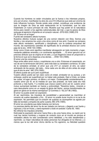 Cuando los hombres no están vinculados por la fuerza o los intereses propios,
sino por el amor, manifiestan la obra de una 215 influencia que está por encima de
toda influencia humana. Donde existe esta unidad, constituye una evidencia de
que la imagen de Dios se está restaurando en la humanidad, que ha sido
implantado un nuevo principio de vida. Muestra que hay poder en la naturaleza
divina para resistir a los agentes sobrenaturales del mal, y que la gracia de Dios
subyuga el egoísmo inherente en el corazón natural. -DTG 632 (1898) 216
24. El amor en el hogar*
Fuente del verdadero afecto humano.
Nuestros afectos mutuos surgen de una común relación con Dios. Somos una
familia y nos amamos los unos a los otros como él nos amó. Cuando se compara
este afecto verdadero, santificado y disciplinado, con la cortesía ampulosa del
mundo, las expresiones carentes de significado de la amistad efusiva son como
paja de la era. -HHD 103 (1896).
Amar como Cristo amó significa manifestar abnegación en todo momento y lugar,
mediante palabras amantes y un continente agradable. . .. El amor genuino es un
precioso atributo que se origina en el cielo, y cuya fragancia crece en proporción a
la forma en que se lo dispensa a los demás. . .-HHD 103 (1899).
El amor une los corazones.
Haya entre ellos amor mutuo y sopórtense uno a otro. Entonces el casamiento, en
vez de ser la terminación del amor, será más bien su verdadero comienzo. El calor
de la verdadera amistad, el amor que une 217 un corazón al otro, es sabor
anticipado de los goces; del cielo... Ame cada uno de ellos al otro antes de exigir
que el otro le ame. -MC 279 (1905).
El afecto puede ser puro pero superficial.
Vuestro afecto podrá ser tan claro como el cristal, arrobador en su pureza, y sin
embargo, podría ser superficial por no haber sido probado. Dad a Cristo, en todas
las cosas, el lugar primero, el último y el mejor. Contempladle constantemente, y
vuestro amor por él, en la medida en que sea probado, se hará cada día más
profundo y más fuerte. Y a medida que crezca vuestro amor por él, vuestro amor
mutuo aumentará también en fuerza y profundidad. "Nosotros todos., mirando a
cara descubierta como en un espejo la gloria del Señor, somos transformados de
gloria en gloria en la misma semejanza" (2 Corintios 3: 18).3JT 96 (1902).
El amor no puede existir sin expresión.
Al ser reprimidos, los impulsos de sociabilidad y generosidad se marchitan el
corazón sé vuelve desolado y frío... El amor no puede durar mucho si no se le da
expresión. No permitáis que el corazón de quienes os acompañen se agoste por
falta de bondad y simpatía de parte vuestra.-MC 278 (1905).
El amor es una planta que debe tratarse con ternura.
La preciosa planta del amor ha de ser tratada con ternura, y llegará a ser fuerte y
vigorosa y rica en frutos, y dará expresión a todo el carácter.-Carta 50, 1893.
No refrenar los impulsos amantes.
Estimulad la expresión del amor hacia Dios y de unos hacia otros. La razón por la
cual hay tantos hombres y mujeres de corazón duro en el mundo es porque el
verdadero afecto ha sido considerado como debilidad, y ha sido desalentado y
reprimido. La mejor naturaleza de estas personas fue ahogada en la infancia; y a
menos que la luz del amor divino derrita su frío egoísmo, su felicidad quedará

 