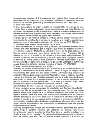 arruinada para siempre. Si 218 queremos que nuestros hijos posean el tierno
espíritu de Jesús y la simpatía que los ángeles manifiestan por nosotros, debemos
estimular los impulsos generosos y amantes de la infancia. -DTG 475 (1898).
El amor no es pasión.
El amor es una planta de origen celestial. No es irrazonable, no es ciego. Es puro
y santo. Pero la pasión del corazón carnal es enteramente otra cosa. Mientras el
amor puro hará intervenir a Dios en todos sus planes y estará en perfecta armonía
con el Espíritu de Dios, la pasión será terca, irreflexiva, irrazonable, desafiante de
toda sujeción, y hará un ídolo del objeto de su elección.
La gracia de Dios se mostrará en toda la conducta del que posee verdadero amor.
La modestia, la sencillez, la sinceridad, la moralidad y la religión, caracterizarán
cada paso hacia la alianza del matrimonio. -RH, 25 de sept. de 1888; MJ 456.
El verdadero amor prepara para el matrimonio de éxito.
El amor verdadero es un principio santo y elevado, por completo diferente en su
carácter del amor despertado por el impulso, que muere de repente cuando es
severamente probado. Mediante la fidelidad al deber en la casa paterna, los
jóvenes deben prepararse para formar su propio hogar. Practiquen allí la
abnegación propia, la amabilidad, la cortesía y la compasión del cristianismo. El
amor se conservará vivo en el corazón, y los que salgan de tal hogar para ponerse
al frente de su propia familia, sabrán aumentar la felicidad de la persona a quien
hayan escogido por compañero o compañera de su vida. Entonces el matrimonio,
en vez de ser el fin del amor , será su verdadero principio. -PP 174 (1890).
El amor y la disciplina propia unen a la familia.
Procuren los padres manifestar en su propio carácter y en su vida doméstica el
amor y la benevolencia del Padre celestial. Llenen el hogar de alegría. Para
vuestros hijos esto valdrá más que tierras y dinero. Cultívese en sus corazones el
amor al 219 hogar, para que puedan mirar hacia atrás, hacia el hogar de su niñez,
y ver en él un lugar de paz y felicidad, superado sólo por el cielo. Los miembros de
una familia no tienen todos idéntico carácter, y habrá muchas ocasiones para
ejercitar la paciencia e indulgencia; pero por el amor y el dominio propio todos
pueden vincularse en la más estrecha comunión. -PP 174 (1890).
Características del amor verdadero (consejo a un esposo obstinado).
El amor verdadero y puro es precioso. Es celestial en su influencia. Es profundo y
permanente. No es espasmódico en sus manifestaciones. No es una pasión
egoísta. Lleva fruto. Conducirá a un esfuerzo constante para hacer feliz a su
esposa. Si usted tiene este amor, será natural hacer este esfuerzo. No parecerá
forzado. Si sale para un paseo o para asistir a una reunión, será tan natural como
respirar el escoger a su esposa para que lo acompañe y procurar hacerla feliz en
su compañía. Usted considera los logros espirituales de ella como inferiores a los
suyos, pero he visto que Dios está más satisfecho con el espíritu de ella que con
el que usted mismo posee.
Usted no es digno de su esposa. Ella es demasiado buena para usted. Ella es una
planta frágil y sensible; necesita ser atendida con ternura. Ella desea
fervientemente hacer la voluntad de Dios. Pero tiene un espíritu orgulloso y es
tímida, y huye de los reproches. Ser objeto de observaciones o comentarios es
como la muerte para ella. Sea su esposa amada, honrada y apreciada en

 