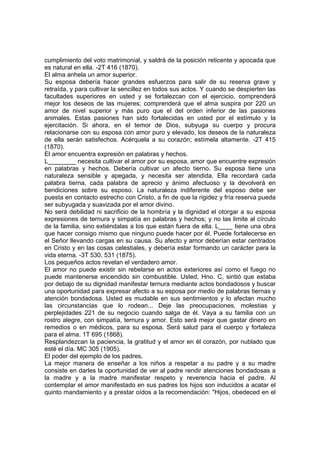 cumplimiento del voto matrimonial, y saldrá de la posición reticente y apocada que
es natural en ella. -2T 416 (1870).
El alma anhela un amor superior.
Su esposa debería hacer grandes esfuerzos para salir de su reserva grave y
retraída, y para cultivar la sencillez en todos sus actos. Y cuando se despierten las
facultades superiores en usted y se fortalezcan con el ejercicio, comprenderá
mejor los deseos de las mujeres; comprenderá que el alma suspira por 220 un
amor de nivel superior y más puro que el del orden inferior de las pasiones
animales. Estas pasiones han sido fortalecidas en usted por el estímulo y la
ejercitación. Si ahora, en el temor de Dios, subyuga su cuerpo y procura
relacionarse con su esposa con amor puro y elevado, los deseos de la naturaleza
de ella serán satisfechos. Acérquela a su corazón; estímela altamente. -2T 415
(1870).
El amor encuentra expresión en palabras y hechos.
L________ necesita cultivar el amor por su esposa, amor que encuentre expresión
en palabras y hechos. Debería cultivar un afecto tierno. Su esposa tiene una
naturaleza sensible y apegada, y necesita ser atendida. Ella recordará cada
palabra tierna, cada palabra de aprecio y ánimo afectuoso y la devolverá en
bendiciones sobre su esposo. La naturaleza indiferente del esposo debe ser
puesta en contacto estrecho con Cristo, a fin de que la rigidez y fría reserva pueda
ser subyugada y suavizada por el amor divino.
No será debilidad ni sacrificio de la hombría y la dignidad el otorgar a su esposa
expresiones de ternura y simpatía en palabras y hechos; y no las limite al círculo
de la familia, sino extiéndalas a los que están fuera de ella. L____ tiene una obra
que hacer consigo mismo que ninguno puede hacer por él. Puede fortalecerse en
el Señor llevando cargas en su causa. Su afecto y amor deberían estar centrados
en Cristo y en las cosas celestiales, y debería estar formando un carácter para la
vida eterna. -3T 530, 531 (1875).
Los pequeños actos revelan el verdadero amor.
El amor no puede existir sin rebelarse en actos exteriores así como el fuego no
puede mantenerse encendido sin combustible. Usted, Hno. C, sintió que estaba
por debajo de su dignidad manifestar ternura mediante actos bondadosos y buscar
una oportunidad para expresar afecto a su esposa por medio de palabras tiernas y
atención bondadosa. Usted es mudable en sus sentimientos y lo afectan mucho
las circunstancias que lo rodean... Deje las preocupaciones, molestias y
perplejidades 221 de su negocio cuando salga de él. Vaya a su familia con un
rostro alegre, con simpatía, ternura y amor. Esto será mejor que gastar dinero en
remedios o en médicos, para su esposa. Será salud para el cuerpo y fortaleza
para el alma. 1T 695 (1868).
Resplandezcan la paciencia, la gratitud y el amor en él corazón, por nublado que
esté el día. MC 305 (1905).
El poder del ejemplo de los padres.
La mejor manera de enseñar a los niños a respetar a su padre y a su madre
consiste en darles la oportunidad de ver al padre rendir atenciones bondadosas a
la madre y a la madre manifestar respeto y reverencia hacia el padre. Al
contemplar el amor manifestado en sus padres los hijos son inducidos a acatar el
quinto mandamiento y a prestar oídos a la recomendación: "Hijos, obedeced en el

 