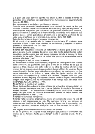 y a quien usó luego como su agente para atraer a Adán al pecado. Satanás ha
persistido en su engañosa obra sobre las mentes humanas desde aquel día hasta
hoy. -Ms 19, 1894.
Los que conocen la verdad son sus blancos preferidos.
Satanás está trabajando silenciosamente para confundir la mente de los que
conocen la verdad con la introducción de sentimientos y ejemplos engañosos. A
menos que se arrepientan y se conviertan, los que están viviendo vidas divididas,
profesando servir al Señor pero al mismo tiempo procurando llevar adelante sus
propios planes -planes que retardan precisamente la obra por la que Cristo dio su
vida- serán engañados por el enemigo de las almas. -Carta 248, 1907.
Satanás desvía las mentes con temas de controversia.
El [el enemigo] se sentiría feliz de desviar la mente hacia 23 cualquier tema
mediante el cual pudiera crear división de sentimientos y conducir a nuestro
pueblo a la controversia. -Ms 167, 1897.
Una mente domina a otra.
Satanás con frecuencia encuentra un instrumento poderoso para el mal en el
poder que una mente es capaz de ejercer sobre otra mente. Esta influencia es tan
seductora, que la persona que está siendo moldeada por ella a menudo no tiene
conciencia de su poder. Dios me ha pedido que pronuncie advertencias contra
este mal. -2MS 404 (1907).
Un poder para el bien, un poder para el mal.
La influencia de la mente sobre la mente, un poder tan fuerte para el bien cuando
está santificado, es igualmente fuerte para el mal en las manos de los que se
oponen a Dios. Satanás usó este poder en su obra de inculcar el mal en las
mentes de los ángeles, dando la apariencia de buscar el bien del universo. Como
querubín ungido, Lucifer había sido altamente exaltado; fue muy amado por los
seres celestiales, y su influencia sobre ellos fue fuerte. Muchos de ellos
escucharon sus sugerencias y creyeron sus palabras. "Después hubo una gran
batalla en el cielo: Miguel y sus ángeles luchaban contra el dragón; y luchaban el
dragón y sus ángeles; pero no prevalecieron, ni se halló ya lugar para ellos en el
cielo" (Apoc. 12: 7, 8).-7BC 973 (1903).
No confiar en la mente de un hombre.
No se debía confiar en la mente ni en el juicio de un hombre, porque estaban en
juego intereses demasiado grandes, y no se hallaban libres de la flaquezas y
errores humanos. . . No existe mente humana alguna tan perfecta que no corra el
riesgo de que actúe por motivos equivocados, viendo las cosas desde una
perspectiva errada. -Carta 41, 1891.
Satanás busca mentes no vigiladas.
Satanás vigila esperando encontrar una mente en un momento en que no esté 24
vigilada y así posesionarse de ella. No queremos ignorar sus trampas, ni
queremos ser vencidos por ellas. Le agradan las figuras que lo representan con
cuernos y pezuñas, porque es inteligente; una vez fue un ángel de luz. -Ms 11,
1893.
Los ángeles malos intentan destruir la voluntad del hombre.
Si se les permite, los ángeles malos trabajarán [cautivarán y controlarán] las
mentes de los hombres hasta que no tengan mente ni voluntad propia. -Ms 64,
1904.

 