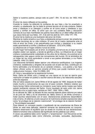 Señor a vuestros padres, porque esto es justo". -RH, 15 de nov. de 1892; HAd
177.
El amor de Jesús reflejado en los padres.
Cuando la madre ha obtenido la confianza de sus hijos y les ha enseñado a
amarla y a obedecerle, les ha dado la primera lección en la vida cristiana. Deben
amar y obedecer a su Salvador y confiar en él como aman y obedecen a sus
padres y confían en ellos. El amor que con sus cuidados fieles y educación
correcta de sus hijos manifiestan los padres hacia ellos es un débil reflejo del amor
que Jesús tiene por sus fieles. -ST, 4 de abril de abril de 1911; HAd 177, 178.
El amor de la madre es una ilustración del amor de Cristo.
Mientras la madre enseña a sus hijos a obedecerle porque la aman, les enseña las
primeras lecciones de su vida cristiana. El amor de la madre representa ante el
niño el amor de Cristo, y los pequeñuelos que confían y obedecen a su madre
están aprendiendo a confiar y obedecer al Salvador. -DTG 474 (1898).
La influencia de un hogar cristiano nunca se olvida.
El 222 hogar hermoseado por el amor, la simpatía y la ternura es un lugar que los
ángeles visitan con agrado, y donde se glorifica a Dios. La influencia de un hogar
cristiano cuidadosamente custodiado en los años de la infancia y la juventud es la
salvaguardia más segura contra las corrupciones del mundo. En la atmósfera de
un hogar tal, los niños aprenderán a amar a sus padres terrenales y a su Padre
celestial. -HAd 15 (1903).
Las relaciones familiares deben ejercer una influencia santificadora. Los hogares
cristianos, establecidos y dirigidos de acuerdo con el plan de Dios, contribuyen en
forma admirable a la formación de un carácter cristiano... Los padres y los hijos
deben ofrecer juntos un servicio amante al Único que puede mantener puro y
noble el amor humano. -HAd 15 (1899). 223
25. Amor y sexualidad en la experiencia humana
Nota: Elena de White vivió y trabajó en una época en la que se ejercía gran
restricción al hablar en público o escribir acerca del sexo y las relaciones sexuales
entre los esposos.
Ella se había casado con Jaime White el 30 de agosto de 1846, después de haber
orado mucho y convencerse de que era el paso correcto. Debiera notarse que
hacía tiempo había comenzado su ministerio, pues hacia veinte meses que había
estado recibiendo visiones del Señor. Como resultado de está unión con Jaime
White dio a luz a cuatro hijos, nacidos en 1847, 1849, 1854 y 1860.
En la década de 1860 -la década de dos visiones básicas sobre reforma pro salud
(6 de junio de 1863 y 25 de diciembre de 1865)- Elena G. de White comenzó a
tratar asuntos relacionados con el sexo. Declaraciones posteriores desarrollaron
más el tema. Al referirse al acto sexual en el matrimonio empleó expresiones tales
como "el privilegio de la relación matrimonial", "el privilegio de la relación familiar"
y "los privilegios sexuales".
Para obtener un concepto exacto y equilibrado de las enseñanzas de Elena de
White en esta área delicada, deberían tomarse las declaraciones en conjunto.
Debería observarse el equilibrio que se revela en muchas de sus declaraciones.
Debería tomarse nota cuidadosa del significado de las palabras que utiliza.
A veces usa palabras tales como "pasión" y "propensiones". Con frecuencia se las
califica con palabras tales cómo inferiores, animales, sensuales, depravadas,

 