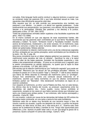 corruptas. Este lenguaje fuerte podría conducir a algunos lectores a suponer que
se condenan todas las pasiones 224 y que toda actividad sexual es mala. Las
siguientes citas difícilmente apoyarían esta idea:
Dios requiere que Ud. no sólo controle sus pensamientos sino también sus
pasiones y sus afectos... La pasión y el afecto son agentes poderosos... Cuide
positivamente sus pensamientos, sus pasiones y sus afectos. No los degrade para
atender a la sensualidad. Elévelos [las pasiones y los afectos] a la pureza,
dedíquelos a Dios. -2T 561, 564 (1870).
Todas las propensiones animales deben sujetarse a las facultades superiores del
alma. -HAd 112 (1888).
En el mismo contexto en que usa algunas de esas expresiones fuertes, ella
recomienda que las pasiones sean controladas por lo que llama "facultades más
elevadas y nobles", "la razón", "limitación moral" y "facultades morales". Escribe
acerca de temperancia, moderación y de evitar excesos. En el matrimonio, esas
pasiones comunes a todos los seres humanos deben estar sujetas a control, y
deben ser gobernadas. Nótese además:
Los que consideran la relación matrimonial como una de las ordenanzas sagradas
de Dios, protegida por sus santos preceptos, serán controlados por los dictados de
la razón. -HL, No. 2, pág. 48.
Muy pocos consideran que es un deber religioso gobernar sus pasiones... El pacto
matrimonial cubre pecados del más vil carácter... Sacrifican la vida y la salud
sobre el altar de las bajas pasiones. Someten las facultades superiores y más
nobles a las propensiones animales... El amor es un principio puro y sagrado; pero
la pasión concupiscente no admite restricción, no quiere que la razón le dicte
órdenes ni la controle. -1JT 264, 265 (1870).
Ella escribe que la relación matrimonial es una "institución sagrada" que puede ser
"pervertida". Menciona que "se abusa" de "los privilegios sexuales". Además, no
condena la pasión en sí sino la pasión "baja" y "sensual". Y vale la pena observar
que Elena de White describe la intimidad del matrimonio como un "privilegio".
Aunque hizo advertencias contra una conducta sexual indecoroso en el
matrimonio, escribió que había momentos en que los afectos correctamente
limitados podían ser "liberados". Otra declaración iluminadora es digna de un
examen cuidadoso:
Con respecto al matrimonio, yo diría: Lea la Palabra de Dios. Aun en este tiempo,
los últimos días de la historia del mundo, se producen casamientos entre los
adventistas del séptimo día... Como pueblo, nunca hemos prohibido el
casamiento, excepto en los casos en que había razones obvias que indicaban que
sería una miseria para ambas partes. Y aun entonces, sólo hemos aconsejado y
advertido. -Carta 60, 1900.
En una ocasión, cuándo por causa de las demandas del trabajo de 225 ambos los
separaba medio continente, en una carta a Jaime le hizo esta confidencia:
Sentimos cada día un deseo muy ferviente de una cercanía mayor a Dios. Mi
oración cuando me acuesto, cuando me despierto de noche, y cuando me levanto
de mañana, es: Más cerca, oh Dios, de ti, más cerca de ti, sí... Duermo sola. Esta
parece ser la preferencia de Mary y también la mía. Tengo más oportunidad para
reflexionar y orar. Aprecio el poder estar sola a no ser que tenga la gracia de tu
presencia. Quiero compartir mi cama sólo contigo. -Carta 6, 1876.

 