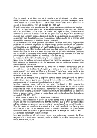 Dios ha puesto a los hombres en el mundo, y es el privilegio de ellos comer,
beber, comerciar, casarse y ser dados en casamiento; pero sólo es seguro hacer
estas cosas en el temor de Dios. Deberíamos vivir en este mundo teniendo en
cuenta el mundo eterno. -RH, 25 de sept. de 1888. 227
El matrimonio no es una licencia para dar rienda suelta a las pasiones sensuales.
Muy pocos consideran que es un deber religioso gobernar sus pasiones. Se han
unido en matrimonio con el objeto de su elección, y por lo tanto, razonan que el
matrimonio santifica la satisfacción de las pasiones más bajas. Aun hombres y
mujeres que profesan piedad, dan rienda suelta a sus pasiones concupiscentes, y
no piensan que Dios los tiene por responsables del desgaste de la energía vital
que debilita su resistencia y enerva todo el organismo.
El pacto matrimonial cubre pecados del más vil carácter. Hombres y mujeres que
profesan ser piadosos degradan su propio cuerpo por la satisfacción de pasiones
corrompidas, y así se rebajan a un nivel más bajo que el de los brutos. Abusan de
las facultades que Dios les ha dado para que las conserven en santificación y
honra. Sacrifican la vida y la salud sobre el altar de las bajas pasiones. Someten
las facultades superiores y más nobles a las propensiones animales. Los que así
pecan ignoran el resultado de su conducta. -1JT 264 (1870).
La necesaria distinción entre el amor y la concupiscencia.
No es amor puro el que impulsa a un hombre a hacer de su esposa un instrumento
que satisfaga su concupiscencia. Es expresión de las pasiones animales que
claman por ser satisfechas.
¡Cuán pocos hombres manifiestan su amor de la manera especificada por el
apóstol: "Así como Cristo amó a la iglesia y se entregó a sí mismo por ella [no para
contaminarla], sino para santificarla y limpiarla," para "que fuese santa y sin
mancha"! Esta es la calidad del amor que en las relaciones matrimoniales Dios
reconoce como santo.
El amor es un principio puro y sagrado; pero la pasión concupiscente no admite
restricción, no quiere que la razón le dicte órdenes ni la controle. No vislumbra las
consecuencias; no quiere razonar de la causa al efecto.
Muchas mujeres están sufriendo de gran debilidad y 228 constantes
enfermedades debido a que se han despreciado las leyes de su ser; y se han
pisoteado las leyes de la naturaleza. Hombres y mujeres despilfarran la fuerza
nerviosa del cerebro, y la ponen en acción antinatural para satisfacer las pasiones
bajas; y este monstruo odioso, la pasión baja y vil, recibe el nombre delicado de
amor.-1JT 265, 266 (1870).
El amor versus la pasión del corazón humano natural.
El amor... no es irracional ni ciego. Es puro y santo. Pero la pasión del corazón
natural es otra cosa completamente distinta. Mientras que el amor puro considera
a Dios en todos sus planes y se mantendrá en armonía perfecta con el Espíritu de
Dios, la pasión se manifestará temeraria e irracional, desafiará todo freno y hará
un ídolo del objeto de su elección. En todo el comportamiento de quien posee
verdadero amor, se revelará la gracia de Dios.-RH, 25 de sept. de 1888; HAd 41.
Los dictados de la razón deben controlar.
Los que consideran el matrimonio como una ordenanza sagrada de Dios,
resguardada por su santo precepto, serán controlados por los imperativos de la
razón. -2MS 505 (1865).

 