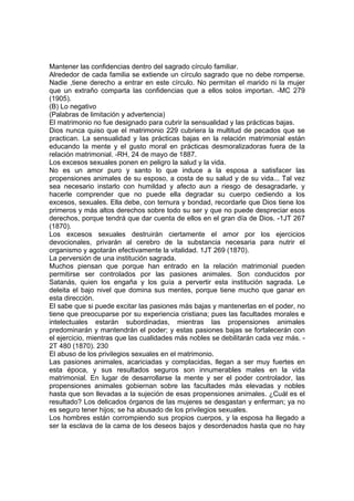 Mantener las confidencias dentro del sagrado círculo familiar.
Alrededor de cada familia se extiende un círculo sagrado que no debe romperse.
Nadie ,tiene derecho a entrar en este círculo. No permitan el marido ni la mujer
que un extraño comparta las confidencias que a ellos solos importan. -MC 279
(1905).
(B) Lo negativo
(Palabras de limitación y advertencia)
El matrimonio no fue designado para cubrir la sensualidad y las prácticas bajas.
Dios nunca quiso que el matrimonio 229 cubriera la multitud de pecados que se
practican. La sensualidad y las prácticas bajas en la relación matrimonial están
educando la mente y el gusto moral en prácticas desmoralizadoras fuera de la
relación matrimonial. -RH, 24 de mayo de 1887.
Los excesos sexuales ponen en peligro la salud y la vida.
No es un amor puro y santo lo que induce a la esposa a satisfacer las
propensiones animales de su esposo, a costa de su salud y de su vida... Tal vez
sea necesario instarlo con humildad y afecto aun a riesgo de desagradarle, y
hacerle comprender que no puede ella degradar su cuerpo cediendo a los
excesos, sexuales. Ella debe, con ternura y bondad, recordarle que Dios tiene los
primeros y más altos derechos sobre todo su ser y que no puede despreciar esos
derechos, porque tendrá que dar cuenta de ellos en el gran día de Dios. -1JT 267
(1870).
Los excesos sexuales destruirán ciertamente el amor por los ejercicios
devocionales, privarán al cerebro de la substancia necesaria para nutrir el
organismo y agotarán efectivamente la vitalidad. 1JT 269 (1870).
La perversión de una institución sagrada.
Muchos piensan que porque han entrado en la relación matrimonial pueden
permitirse ser controlados por las pasiones animales. Son conducidos por
Satanás, quien los engaña y los guía a pervertir esta institución sagrada. Le
deleita el bajo nivel que domina sus mentes, porque tiene mucho que ganar en
esta dirección.
El sabe que si puede excitar las pasiones más bajas y mantenerlas en el poder, no
tiene que preocuparse por su experiencia cristiana; pues las facultades morales e
intelectuales estarán subordinadas, mientras las propensiones animales
predominarán y mantendrán el poder; y estas pasiones bajas se fortalecerán con
el ejercicio, mientras que las cualidades más nobles se debilitarán cada vez más. 2T 480 (1870). 230
El abuso de los privilegios sexuales en el matrimonio.
Las pasiones animales, acariciadas y complacidas, llegan a ser muy fuertes en
esta época, y sus resultados seguros son innumerables males en la vida
matrimonial. En lugar de desarrollarse la mente y ser el poder controlador, las
propensiones animales gobiernan sobre las facultades más elevadas y nobles
hasta que son llevadas a la sujeción de esas propensiones animales. ¿Cuál es el
resultado? Los delicados órganos de las mujeres se desgastan y enferman; ya no
es seguro tener hijos; se ha abusado de los privilegios sexuales.
Los hombres están corrompiendo sus propios cuerpos, y la esposa ha llegado a
ser la esclava de la cama de los deseos bajos y desordenados hasta que no hay

 