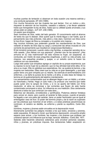 muchas puertas de tentación si observan en toda ocasión una reserva estricta y
una conducta apropiada. 2lT 243 (1889).
Con mucha frecuencia son las mujeres las qué tientan. Con un motivo u otro,
requieren la atención de los hombres, casados o solteros, y los llevan adelante
hasta que transgreden la ley de Dios, hasta que su utilidad queda arruinada y sus
almas están en peligro. -2JT 237, 238 (1889).
Un pastor que simpatiza.
Sean hombres de Dios, estén del lado ganador. El conocimiento está al alcance
de todos los que lo desean. Dios quiere que la mente llegue a ser fuerte, que el
pensamiento sea más profundo, más pleno y más claro. Caminen con Dios como
lo hizo Enoc; hagan de Dios su consejero y no podrán sino mejorar...
Hay muchos hombres que pretenden guardar los mandamientos de Dios, que
visitarán al rebaño de Dios bajo su cargo y conducirán las almas incautas en una
corriente de pensamiento que resultará en vergonzosas libertades y
El [el ministro] comenzará, cuando visita a las familias, a preguntar secretos de su
vida casada. ¿Son felices con sus esposos? ¿Sienten que se las aprecia? ¿Hay
armonía en su vida matrimonial? De esta manera la mujer, sin sospechar, es
conducida, por medio de esas preguntas engañosas, a abrir su vida privada, sus
chascos, sus pequeñas pruebas y quejas, a un extraño como lo hacen los
católicos con sus sacerdotes.
Luego este pastor que simpatiza agrega un capítulo de su propia experiencia; que
su esposa no es la mujer de su elección; que no hay afinidad real entre ellos. El no
ama a su mujer. Ella no satisface sus expectativas. Así, se quiebra la barrera, y las
mujeres son seducidas. Ellas creen que su vida es un gran desengaño, y que este
pastor tiene una gran simpatía por su rebaño. Se estimula el sentimentalismo 233
enfermizo, y se daña la pureza de la mente y el alma, si esta clase de trabajo no
termina en el quebrantamiento del séptimo mandamiento.
Los pensamientos contaminados que se albergan llegan a ser un hábito, y el alma
es manchada y herida. Haga un acto malo y se produce una mancha que nadie
puede quitar sino la sangre de Cristo; y si no se aparta del hábito con firme
resolución, el alma se corrompe y las corrientes que fluyen de esta fuente
contaminada corromperá a otros. Su influencia es una maldición. Dios ciertamente
destruirá a todos los que continúan con esta obra.,. .
Debemos ser elevados, ennoblecidos y santificados. Podemos obtener fortaleza
para vencer en Jesús; pero cuando al carácter le falta pureza, cuando el pecado
ha llegado a ser una parte del carácter, tiene un poder hechizador que es igual al
embriagador vaso de licor. El poder del dominio propio y de la razón es superado
por las prácticas que manchan el ser entero; y si estas prácticas pecaminosas se
continúan, el cerebro se debilita, se enferma y pierde su equilibrio. Carta 26d,
1887.
Hombres, mujeres y jóvenes están envueltos en la depravación moral.
Diariamante aumentan los peligros morales a los que todos, ancianos y jóvenes,
están expuestos. El desvarío moral, que llamamos depravación, encuentra amplio
espacio para actuar, y los hombres, las mujeres y los jóvenes que profesan ser
cristianos ejercen una influencia que es baja, sensual, diabólica. -Carta 26d, 1877.
Satanás está haciendo esfuerzos soberanos para envolver personas casadas,
niños y jóvenes, en prácticas impuras. Sus tentaciones hallan aceptación en

 