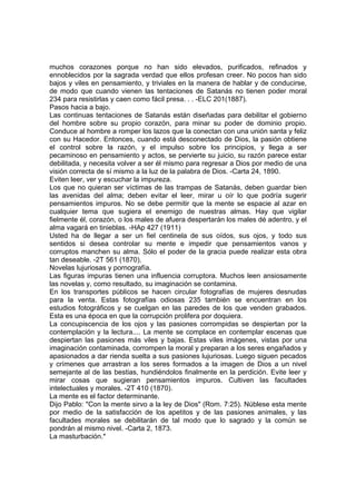 muchos corazones porque no han sido elevados, purificados, refinados y
ennoblecidos por la sagrada verdad que ellos profesan creer. No pocos han sido
bajos y viles en pensamiento, y triviales en la manera de hablar y de conducirse,
de modo que cuando vienen las tentaciones de Satanás no tienen poder moral
234 para resistirlas y caen como fácil presa. . . -ELC 201(1887).
Pasos hacia a bajo.
Las continuas tentaciones de Satanás están diseñadas para debilitar el gobierno
del hombre sobre su propio corazón, para minar su poder de dominio propio.
Conduce al hombre a romper los lazos que la conectan con una unión santa y feliz
con su Hacedor. Entonces, cuando está desconectado de Dios, la pasión obtiene
el control sobre la razón, y el impulso sobre los principios, y llega a ser
pecaminoso en pensamiento y actos, se pervierte su juicio, su razón parece estar
debilitada, y necesita volver a ser él mismo para regresar a Dios por medio de una
visión correcta de sí mismo a la luz de la palabra de Dios. -Carta 24, 1890.
Eviten leer, ver y escuchar la impureza.
Los que no quieran ser víctimas de las trampas de Satanás, deben guardar bien
las avenidas del alma; deben evitar el leer, mirar u oír lo que podría sugerir
pensamientos impuros. No se debe permitir que la mente se espacie al azar en
cualquier tema que sugiera el enemigo de nuestras almas. Hay que vigilar
fielmente él, corazón, o los males de afuera despertarán los males dé adentro, y el
alma vagará en tinieblas. -HAp 427 (1911)
Usted ha de llegar a ser un fiel centinela de sus oídos, sus ojos, y todo sus
sentidos si desea controlar su mente e impedir que pensamientos vanos y
corruptos manchen su alma. Sólo el poder de la gracia puede realizar esta obra
tan deseable. -2T 561 (1870).
Novelas lujuriosas y pornografía.
Las figuras impuras tienen una influencia corruptora. Muchos leen ansiosamente
las novelas y, como resultado, su imaginación se contamina.
En los transportes públicos se hacen circular fotografías de mujeres desnudas
para la venta. Estas fotografías odiosas 235 también se encuentran en los
estudios fotográficos y se cuelgan en las paredes de los que venden grabados.
Esta es una época en que la corrupción prolifera por doquiera.
La concupiscencia de los ojos y las pasiones corrompidas se despiertan por la
contemplación y la lectura.... La mente se complace en contemplar escenas que
despiertan las pasiones más viles y bajas. Estas viles imágenes, vistas por una
imaginación contaminada, corrompen la moral y preparan a los seres engañados y
apasionados a dar rienda suelta a sus pasiones lujuriosas. Luego siguen pecados
y crímenes que arrastran a los seres formados a la imagen de Dios a un nivel
semejante al de las bestias, hundiéndolos finalmente en la perdición. Evite leer y
mirar cosas que sugieran pensamientos impuros. Cultiven las facultades
intelectuales y morales. -2T 410 (1870).
La mente es el factor determinante.
Dijo Pablo: "Con la mente sirvo a la ley de Dios" (Rom. 7:25). Núblese esta mente
por medio de la satisfacción de los apetitos y de las pasiones animales, y las
facultades morales se debilitarán de tal modo que lo sagrado y la común se
pondrán al mismo nivel. -Carta 2, 1873.
La masturbación.*

 