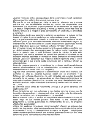 Jóvenes y niños de ambos sexos participan de la contaminación moral, y practican
el asqueroso vicio solitario destructor de cuerpo y alma.
Muchos de los que profesan ser cristianos están tan atontados por la misma
práctica que sus sensibilidades morales no pueden ser despertadas para
comprender que es pecado, y que si persisten en ello terminarán de seguro por
236 destruir completamente el cuerpo y la mente. ¡El hombre, el ser más noble de
la tierra, formado a la imagen de Dios, se transforma en una bestia, se embrutece
y corrompe!
Cada cristiano tendrá que aprender a refrenar sus pasiones y a guiarse por los
buenos principios. A menos que lo haga, es indigno del nombre de cristiano.
Algunos que ostensiblemente profesan el cristianismo no comprenden el pecado
del abuso propio y sus resultados inevitables. Un hábito inveterado ha cegado su
entendimiento. No se dan cuenta del carácter excesivamente pecaminoso de este
pecado degradante que enerva y destruye su fuerza nerviosa y cerebral.
Los principios morales se debilitan excesivamente cuando están en conflicto con
un hábito inveterado. Los solemnes mensajes del cielo no pueden impresionar con
fuerza el corazón que no está fortificado contra la práctica de este vicio
degradante. Los nervios sensibles del cerebro han perdido su tonicidad por la
excitación mórbida destinada a satisfacer un deseo antinatural de complacencia
sensual. Los nervios del cerebro que relacionan todo el organismo entre sí son el
único medio por el cual el cielo puede comunicarse con el hombre, y afectan su
vida más íntima.
Cualquier cosa que perturbe la circulación de las corrientes eléctricas del sistema
nervioso, disminuye la fuerza de las potencias vitales, y como resultado se atenúa
la sensibilidad de la mente. -1JT 253, 254 (1870).
Algunos niños comienzan a practicar la contaminación propia en su infancia; y al
aumentar en años las pasiones lujuriosas crecen con su crecimiento y se
fortalecen con su fuerza. Sus mentes no están tranquilas. Las señoritas desean la
compañía de los varones, y los varones la de las niñas. Su comportamiento no es
reservado ni modesto. Son atrevidos y audaces y se toman libertades indecentes.
El hábito del abuso propio ha rebajado sus mentes y ha manchado sus almas. -2T
481 (1870).
La actividad sexual antes del casamiento (consejo a un joven adventista del
séptimo día). 237
Pocas tentaciones son más peligrosas o más fatales para los jóvenes que la
tentación a la sensualidad, y ninguna será, si se cede a ella, más decididamente
ruinosa para el alma y el cuerpo por el tiempo y la eternidad. . .
Me fue mostrado cuando tú estabas en compañía de ella en horas de la noche; tú
sabes mejor de qué manera pasaban esas horas. Tú me, llamaste para
preguntarme si, habrías quebrantado los mandamientos de Dios. Te pregunto:
¿No los has quebrantado?
¿Cómo han usado sus horas juntos noche tras noche? ¿Fueron tus actitudes, tus
posiciones, tus afectos, tales que desearías que fueran registrados todos en los
libros del cielo? Yo vi y oí cosas que harían sonrojar a los ángeles ... Ningún joven
debería hacer lo que tú hiciste con ella, a menos que estés casado con ella; y me
sorprendió que no percibieras el asunto más claramente.

 