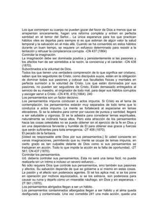 Los que corrompen su cuerpo no pueden gozar del favor de Dios a menos que se
arrepientan sinceramente, hagan una reforma completa y entren en perfecta
santidad en el temor del Señor... La única esperanza para los que practican
hábitos viles es dejarlos para siempre si es que estiman de algún valor la salud
temporal y la salvación en el más allá. Cuando se ha consentido en estos hábitos
durante un buen tiempo, se requiere un esfuerzo determinado para resistir a la
tentación y rehusar la complacencia corrupta. -CN 437 (1864)
Controlar la imaginación.
La imaginación debe ser dominada positiva y persistentemente si las pasiones y
los afectos han de ser sometidos a la razón, la conciencia y el carácter. -CN 438
(1870).
Subordinados a la voluntad de Dios.
Todos los que tienen una verdadera comprensión de lo que significa ser cristiano,
saben que los seguidores de Cristo, como discípulos suyos, están en la obligación
de dominar todas sus pasiones y colocar sus facultades físicas y mentales en
perfecta sumisión a la voluntad de Cristo. Los que están dominados por sus
pasiones, no pueden ser seguidores de Cristo. Están demasiado entregados al
servicio de su maestro, el originador de todo mal, para dejar sus hábitos corruptos
y escoger servir a Cristo. -CN 418, 419,(1864). 240
Los pensamientos son un factor decisivo.
Los pensamientos impuros conducen a actos impuros. Si Cristo es el tema de
contemplación, los pensamientos estarán muy separados de todo tema que lo
conduzca a actos impuros. La mente se fortalecerá al espaciarse en temas
elevadores. Si se la adiestra para correr por cauces de pureza y santidad, llegará
a ser saludable y vigorosa. Si se la adiestra para considerar temas espirituales,
naturalmente se inclinará hacia ellos. Pero esta atracción de los pensamientos
hacia las cosas celestiales no se puede obtener sin el ejercicio de la fe en Dios y
sin una dependencia ferviente y humilde de El para obtener esa gracia y fuerzas
que serán suficientes para toda emergencia. -2T 408 (1870).
El pecado de la fantasía.
[Usted es responsable ante Dios por sus pensamientos.] Si usted consiente en
vanas imaginaciones, permitiendo que su mente se ocupe de temas impuros, en
cierto grado es tan culpable delante de Dios como si sus pensamientos se
tradujeran en acción. Todo lo que impide la acción es la falta de oportunidad. -2T
561; CN 437 (1870).
Controlar los pensamientos.
Ud. debería controlar sus pensamientos. Esta no será una tarea fácil; no puede
realizarla sin un íntimo e incluso un severo esfuerzo...
No sólo requiere Dios que controle sus pensamientos, sino también sus pasiones
y afectos. Su salvación depende de que se gobierne a sí mismo en estas cosas.
La pasión y el afecto son poderosos agentes. Si sé los aplica mal, si se los pone
en operación por motivos equivocados, si se los extravía, son poderosos para
causar su ruina y dejarlo cómo un miserable náufrago, sin Dios y sin esperanza. 2T 561 (1870).
Los pensamientos abrigados llegan a ser un hábito.
Los pensamientos contaminados albergados llegan a ser hábito y el alma queda
desfigurada y contaminada. Una vez cometida 241 una mala acción, queda una

 