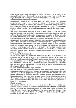 mancha que no la puede quitar sino la sangre de Cristo; y si el hábito no es
rechazado con firme determinación, el alma se corrompe y las corrientes que
fluyen de esta fuente corrompida contaminarán a otros. -ELC 199 (1887).
Pensamientos debidamente controlados.
Necesitamos asignarle un elevado valor al recto control de nuestros
pensamientos, porque eso prepara la mente y el alma para trabajar
armoniosamente para el Maestro. Es necesario para nuestra paz y felicidad en
esta vida que nuestros pensamientos estén centrados en Cristo. Como piensa el
hombre, así es. Nuestro avance en la pureza moral depende del recto pensar y
actuar...
Los malos pensamientos destruyen el alma. El poder convertidor de Dios cambia
el corazón refinando y purificando los pensamientos. A menos que se haga un
esfuerzo decidido para mantener los pensamientos centrados en Cristo, la gracia
no puede manifestarse en la vida. La mente debe entrar en la lucha espiritual.
Cada pensamiento debe ser puesto en cautiverio a la obediencia de Cristo...
Necesitamos un constante sentido del poder ennoblecedor de los pensamientos
puros y de la influencia deletérea de los pensamientos malos. Pongamos nuestros
pensamientos en cosas santas. Sean puros y santos, porque la única seguridad
para cada alma es el recto pensar. Debemos usar todo, medio que Dios ha puesto
a nuestro alcance para el gobierno y el cultivo de nuestros pensamientos.
Debemos poner nuestras mentes en armonía con su mente. Su verdad nos
santificará cuerpo, alma y espíritu y podremos levantarnos sobre la tentación. ELC 166 (1904).
La dieta es un factor importante.
No se puede repetir con demasiada frecuencia que todo lo que entra en el
estómago afecta no sólo al cuerpo, sino finalmente también a la mente. El
alimento pesado y estimulante afiebra a la sangre, excita el sistema nervioso y con
demasiada frecuencia embota 242 la percepción moral, de modo que la razón y la
conciencia son dominadas por los impulsos sensuales. Es difícil y con frecuencia
casi imposible, que tenga paciencia y dominio propio el que es intemperante en la
alimentación. -CN 434 (1890).
La carne excita y fortalece las bajas pasiones.
No debe ponerse carne delante de nuestros hijos. Su influencia tiende a excitar y
fortalecer las pasiones inferiores, y tiende a amortiguar las facultades morales. Los
cereales y las frutas, preparados sin grasa y en forma tan natural como sea
posible, deben ser el alimento destinado a todos aquellos que aseveran estar
preparándose para ser trasladados al cielo. Cuanto menos excitante sea nuestra
alimentación, tanto más fácil será dominar las pasiones. La complacencia del
gusto no debe ser consultada sin tener en cuenta la salud física, intelectual o
moral. -1JT 259 (1869).
Mate la tentación.
Las pasiones inferiores tienen su sede en el cuerpo y obran por su medio. Las
palabras "carne", "carnal", o "concupiscencias carnales" abarcan la naturaleza
inferior y corrupta; por sí misma la carne no puede obrar contra la voluntad de
Dios. Se nos ordena que crucifiquemos la carne, con los afectos y las
concupiscencias. ¿Cómo lo haremos? ¿Infligiremos dolor al cuerpo? No, pero
daremos muerte a la tentación a pecar.

 