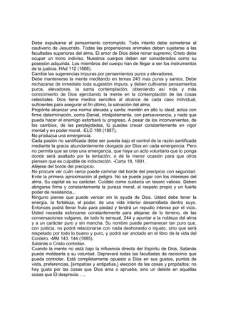 Debe expulsarse el pensamiento corrompido. Todo intento debe someterse al
cautiverio de Jesucristo. Todas las propensiones animales deben sujetarse a las
facultades superiores del alma. El amor de Dios debe reinar supremo; Cristo debe
ocupar un trono indiviso. Nuestros cuerpos deben ser considerados como su
posesión adquirida. Los miembros del cuerpo han de llegar a ser los instrumentos
de la justicia. HAd 112 (1888).
Cambie las sugerencias impuras por pensamientos puros y elevadores.
Debe mantenerse la mente meditando en temas 243 mas puros y santos. Debe
rechazarse de inmediato toda sugestión impura, y deben cultivarse pensamientos
puros, elevadores, la santa contemplación, obteniendo así más y más
conocimiento de Dios ejercitando la mente en la contemplación de las cosas
celestiales. Dios tiene medios sencillos al alcance de cada caso individual,
suficientes para asegurar el fin último, la salvación del alma.
Propónte alcanzar una norma elevada y santa; mantén en alto tu ideal; actúa con
firme determinación, como Daniel, intrépidamente, con perseverancia, y nada que
pueda hacer el enemigo estorbará tu progreso. A pesar de los inconvenientes, de
los cambios, de las perplejidades, tú puedes crecer constantemente en vigor
mental y en poder moral. -ELC 199 (1887).
No produzca una emergencia.
Cada pasión no santificada debe ser puesta bajo el control de la razón santificada
mediante la gracia abundantemente otorgada por Dios en cada emergencia. Pero
no permita que se cree una emergencia, que haya un acto voluntario que lo ponga
donde será asaltado por la tentación, o dé la menor ocasión para que otros
piensen que es culpable de indiscreción. -Carta 18, 1891.
Aléjese del borde del precipicio.
No procure ver cuán cerca puede caminar del borde del precipicio con seguridad.
Evite la primera aproximación al peligro. No se puede jugar con los intereses del
alma. Su capital es su carácter. Cuídelo como cuidaría un tesoro valioso. Deben
abrigarse firme y constantemente la pureza moral, el respeto propio y un fuerte
poder de resistencia...
Ninguno piense que puede vencer sin la ayuda de Dios. Usted debe tener la
energía, la fortaleza, el poder, de una vida interior desarrollada dentro suyo.
Entonces podrá llevar fruto para piedad y tendrá un repudio intenso por el vicio.
Usted necesita esforzarse constantemente para alejarse de lo terreno, de las
conversaciones vulgares, de todo lo sensual, 244 y apuntar a la nobleza del alma
y a un carácter puro y sin mancha. Su nombre puede permanecer tan puro que,
con justicia, no podrá relacionarse con nada deshonesto o injusto, sino que será
respetado por todo lo bueno y puro, y podrá ser anotado en el libro de la vida del
Cordero. -MM 143, 144 (1885).
Satanás o Cristo controlan.
Cuando la mente no está bajo la influencia directa del Espíritu de Dios, Satanás
puede moldearla a su voluntad. Depravará todas las facultades de raciocinio que
pueda controlar. Está completamente opuesto a Dios en sus gustos, puntos de
vista, preferencias, [simpatías y antipatías,] elección de las cosas y propósitos; no
hay gusto por las cosas que Dios ama o aprueba, sino un deleite en aquellas
cosas que El desprecia. . ..

 