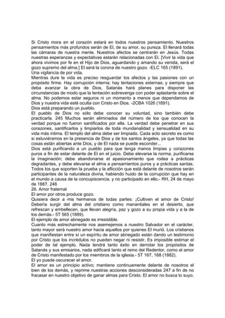 Si Cristo mora en el corazón estará en todos nuestros pensamiento. Nuestros
pensamientos más profundos serán de El, de su amor, su pureza. El llenará todas
las cámaras de nuestra mente. Nuestros afectos se centrarán en Jesús. Todas
nuestras esperanzas y expectativas estarán relacionadas con El. [Vivir la vida que
ahora vivimos por fe en el Hijo de Dios, aguardando y amando su venida, será el
gozo supremo del alma.] El será la corona de nuestro gozo. -ELC 165 (1891).
Una vigilancia de por vida.
Mientras dure la vida es preciso resguardar los afectos y las pasiones con un
propósito firme. Hay corrupción interna; hay tentaciones externas; y siempre que
deba avanzar la obra de Dios, Satanás hará planes para disponer las
circunstancias de modo que la tentación sobrevenga con poder aplastante sobre el
alma. No podemos estar seguros ni un momento a menos que dependamos de
Dios y nuestra vida esté oculta con Cristo en Dios. -2CBA 1026 (1891).
Dios está preparando un pueblo.
El pueblo de Dios no sólo debe conocer su voluntad, sino también debe
practicarla. 245 Muchos serán eliminados del número de los que conocen la
verdad porque no fueron santificados por ella. La verdad debe penetrar en sus
corazones, santificarlos y limpiarlos de toda mundanalidad y sensualidad en su
vida más intima. El templo del alma debe ser limpiado. Cada acto secreto es como
si estuviéramos en la presencia de Dios y de los santos ángeles, ya que todas las
cosas están abiertas ante Dios, y de El nada se puede esconder...
Dios está purificando a un pueblo para que tenga manos limpias y corazones
puros a fin de estar delante de El en el juicio. Debe elevarse la norma, purificarse
la imaginación; debe abandonarse el apasionamiento que rodea a prácticas
degradantes, y debe elevarse el alma a pensamientos puros y a prácticas santas.
Todos los que soporten la prueba y la aflicción que está delante de nosotros serán
participantes de la naturaleza divina, habiendo huido de la corrupción que hay en
el mundo a causa de la concupiscencia, y no participado en ello.- RH, 24 de mayo
de 1887. 246
26. Amor fraternal
El amor por otros produce gozo.
Quisiera decir a mis hermanos de todas partes: ¡Cultiven el amor de Cristo!
Debería surgir del alma del cristiano como manantiales en el desierto, que
refrescan y embellecen, que llevan alegría, paz y gozo a su propia vida y a la de
los demás.- 5T 565 (1889).
El ejemplo de amor abnegado es irresistible.
Cuanto más estrechamente nos asemejemos a nuestro Salvador en el carácter,
tanto mayor será nuestro amor hacia aquellos por quienes El murió. Los cristianos
que manifiestan entre sí un espíritu de amor abnegado están dando un testimonio
por Cristo que los incrédulos no pueden negar ni resistir. Es imposible estimar el
poder de tal ejemplo. Nada tendrá tanto éxito en derrotar los propósitos de
Satanás y sus emisarios, nada edificará tanto el reino del Redentor, como el amor
de Cristo manifestado por los miembros de la iglesia.- 5T 167, 168 (1882).
El yo puede oscurecer el amor.
El amor es un principio activo; mantiene continuamente delante de nosotros el
bien de los demás, y reprime nuestras acciones desconsideradas 247 a fin de no
fracasar en nuestro objetivo de ganar almas para Cristo. El amor no busca lo suyo.

 