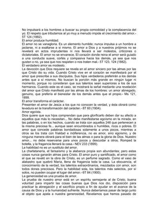 No impulsará a los hombres a buscar su propia comodidad y la complacencia del
yo. El respeto que tributamos al yo muy a menudo impide el crecimiento del amor.5T 124 (1882).
El amor produce humildad.
El amor no se vanagloria. Es un elemento humilde; nunca impulsa a un hombre a
jactarse, ni a exaltarse a si mismo. El amor a Dios y a nuestros prójimos no se
revelará en actos imprudentes ni nos llevará a ser molestos, criticones o
dictatoriales. El amor no se envanece. El corazón donde reina el amor será guiado
a una conducta suave, cortés y compasiva hacia los demás, ya sea que nos
gusten o no, ya sea que nos respeten o nos traten mal.- 5T 123, 124 (1882).
El verdadero amor es modesto.
La devoción que Dios requiere se revela en el amor sincero por las almas por las
que Cristo dio su vida. Cuando Cristo vive en el corazón se manifestará por el
amor que prescribe a sus discípulos. Sus hijos verdaderos preferirán a los demás
antes que a sí mismos. No buscan la porción más grande en ningún lugar ni
momento, porque no consideran que sus talentos sean superiores a los de sus
hermanos. Cuando este es el caso, se mostrará la señal mediante una revelación
del amor que Cristo manifestó por las almas de los hombres: un amor abnegado,
genuino, que prefería el bienestar de los demás antes que el propio.- Ms 121,
1899.
El amor transforma el carácter.
Presenten el amor de Jesús a los que no conocen la verdad, y ésta obrará como
levadura en la transformación del carácter.- 8T 60 (1904).
Amor egoísta.
Dios quiere que sus hijos comprendan que para glorificarlo deben dar su afecto a
aquellos que más lo necesitan... No debe manifestarse egoísmo en la mirada, en
las palabras, o en los hechos, cuando se trata con aquellos 248 que pertenecen a
la misma preciosa fe... aunque sean encumbrados o humildes, ricos o pobres. El
amor que concede palabras bondadosas solamente a unos pocos, mientras a
otros se los trata con frialdad e indiferencia, no es amor, sino egoísmo, y de
ninguna manera obrará para el bien de las almas o para la gloria de Dios. Nuestro
amor... no debe reservarse para unos pocos y descuidar a otros. Romped la
botella, y la fragancia llenará la casa.- NEV 233 (1899).
La habilidad no es un sustituto del amor.
La charlatanería, el farisaísmo y la alabanza propia son abundantes; pero estas
cosas nunca ganarán almas para Cristo. El amor puro y santificado, el amor como
el que se reveló en la obra de Cristo, es un perfume sagrado. Como el vaso de
alabastro que quebró María, llena de fragancia toda la casa. La elocuencia, el
conocimiento de la verdad, los talentos extraordinarios, mezclados con amor, son
todos dones preciosos. Pero la habilidad sola, los talentos más selectos, por sí
solos, no pueden ocupar el lugar del amor.- 6T 84 (1900).
La generosidad es una prueba de amor.
La prueba de nuestro amor está en un espíritu semejante al de Cristo, buena
voluntad para impartir las cosas buenas que Dios nos dio, disposición para
practicar la abnegación y el sacrificio propio a fin de ayudar en el avance de la
causa de Dios y a la humanidad sufriente. Nunca deberíamos pasar de largo junto
al objeto que apela a nuestra generosidad. Revelamos que hemos pasado de

 
