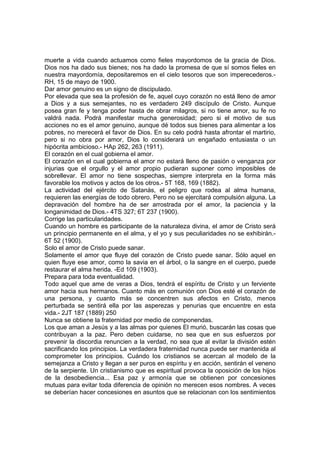 muerte a vida cuando actuamos como fieles mayordomos de la gracia de Dios.
Dios nos ha dado sus bienes; nos ha dado la promesa de que sí somos fieles en
nuestra mayordomía, depositaremos en el cielo tesoros que son imperecederos.RH, 15 de mayo de 1900.
Dar amor genuino es un signo de discipulado.
Por elevada que sea la profesión de fe, aquel cuyo corazón no está lleno de amor
a Dios y a sus semejantes, no es verdadero 249 discípulo de Cristo. Aunque
posea gran fe y tenga poder hasta de obrar milagros, si no tiene amor, su fe no
valdrá nada. Podrá manifestar mucha generosidad; pero si el motivo de sus
acciones no es el amor genuino, aunque dé todos sus bienes para alimentar a los
pobres, no merecerá el favor de Dios. En su celo podrá hasta afrontar el martirio,
pero si no obra por amor, Dios lo considerará un engañado entusiasta o un
hipócrita ambicioso.- HAp 262, 263 (1911).
El corazón en el cual gobierna el amor.
El corazón en el cual gobierna el amor no estará lleno de pasión o venganza por
injurias que el orgullo y el amor propio pudieran suponer como imposibles de
sobrellevar. El amor no tiene sospechas, siempre interpreta en la forma más
favorable los motivos y actos de los otros.- 5T 168, 169 (1882).
La actividad del ejército de Satanás, el peligro que rodea al alma humana,
requieren las energías de todo obrero. Pero no se ejercitará compulsión alguna. La
depravación del hombre ha de ser arrostrada por el amor, la paciencia y la
longanimidad de Dios.- 4TS 327; 6T 237 (1900).
Corrige las particularidades.
Cuando un hombre es participante de la naturaleza divina, el amor de Cristo será
un principio permanente en el alma, y el yo y sus peculiaridades no se exhibirán.6T 52 (1900).
Solo el amor de Cristo puede sanar.
Solamente el amor que fluye del corazón de Cristo puede sanar. Sólo aquel en
quien fluye ese amor, como la savia en el árbol, o la sangre en el cuerpo, puede
restaurar el alma herida. -Ed 109 (1903).
Prepara para toda eventualidad.
Todo aquel que ame de veras a Dios, tendrá el espíritu de Cristo y un ferviente
amor hacia sus hermanos. Cuanto más en comunión con Dios esté el corazón de
una persona, y cuanto más se concentren sus afectos en Cristo, menos
perturbada se sentirá ella por las asperezas y penurias que encuentre en esta
vida.- 2JT 187 (1889) 250
Nunca se obtiene la fraternidad por medio de componendas.
Los que aman a Jesús y a las almas por quienes El murió, buscarán las cosas que
contribuyan a la paz. Pero deben cuidarse, no sea que en sus esfuerzos por
prevenir la discordia renuncien a la verdad, no sea que al evitar la división estén
sacrificando los principios. La verdadera fraternidad nunca puede ser mantenida al
comprometer los principios. Cuándo los cristianos se acercan al modelo de la
semejanza a Cristo y llegan a ser puros en espíritu y en acción, sentirán el veneno
de la serpiente. Un cristianismo que es espiritual provoca la oposición de los hijos
de la desobediencia... Esa paz y armonía que se obtienen por concesiones
mutuas para evitar toda diferencia de opinión no merecen esos nombres. A veces
se deberían hacer concesiones en asuntos que se relacionan con los sentimientos

 