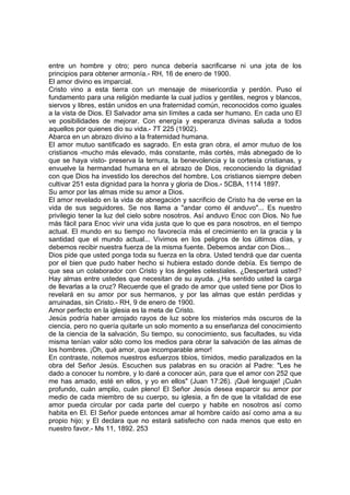 entre un hombre y otro; pero nunca debería sacrificarse ni una jota de los
principios para obtener armonía.- RH, 16 de enero de 1900.
El amor divino es imparcial.
Cristo vino a esta tierra con un mensaje de misericordia y perdón. Puso el
fundamento para una religión mediante la cual judíos y gentiles, negros y blancos,
siervos y libres, están unidos en una fraternidad común, reconocidos como iguales
a la vista de Dios. El Salvador ama sin límites a cada ser humano. En cada uno El
ve posibilidades de mejorar. Con energía y esperanza divinas saluda a todos
aquellos por quienes dio su vida.- 7T 225 (1902).
Abarca en un abrazo divino a la fraternidad humana.
El amor mutuo santificado es sagrado. En esta gran obra, el amor mutuo de los
cristianos -mucho más elevado, más constante, más cortés, más abnegado de lo
que se haya visto- preserva la ternura, la benevolencia y la cortesía cristianas, y
envuelve la hermandad humana en el abrazo de Dios, reconociendo la dignidad
con que Dios ha investido los derechos del hombre. Los cristianos siempre deben
cultivar 251 esta dignidad para la honra y gloria de Dios.- 5CBA, 1114 1897.
Su amor por las almas mide su amor a Dios.
El amor revelado en la vida de abnegación y sacrificio de Cristo ha de verse en la
vida de sus seguidores. Se nos llama a "andar como él anduvo"... Es nuestro
privilegio tener la luz del cielo sobre nosotros. Así anduvo Enoc con Dios. No fue
más fácil para Enoc vivir una vida justa que lo que es para nosotros, en el tiempo
actual. El mundo en su tiempo no favorecía más el crecimiento en la gracia y la
santidad que el mundo actual... Vivimos en los peligros de los últimos días, y
debemos recibir nuestra fuerza de la misma fuente. Debemos andar con Dios...
Dios pide que usted ponga toda su fuerza en la obra. Usted tendrá que dar cuenta
por el bien que pudo haber hecho si hubiera estado donde debía. Es tiempo de
que sea un colaborador con Cristo y los ángeles celestiales. ¿Despertará usted?
Hay almas entre ustedes que necesitan de su ayuda. ¿Ha sentido usted la carga
de llevarlas a la cruz? Recuerde que el grado de amor que usted tiene por Dios lo
revelará en su amor por sus hermanos, y por las almas que están perdidas y
arruinadas, sin Cristo.- RH, 9 de enero de 1900.
Amor perfecto en la iglesia es la meta de Cristo.
Jesús podría haber arrojado rayos de luz sobre los misterios más oscuros de la
ciencia, pero no quería quitarle un solo momento a su enseñanza del conocimiento
de la ciencia de la salvación, Su tiempo, su conocimiento, sus facultades, su vida
misma tenían valor sólo como los medios para obrar la salvación de las almas de
los hombres. ¡Oh, qué amor, que incomparable amor!
En contraste, notemos nuestros esfuerzos tibios, tímidos, medio paralizados en la
obra del Señor Jesús. Escuchen sus palabras en su oración al Padre: "Les he
dado a conocer tu nombre, y lo daré a conocer aún, para que el amor con 252 que
me has amado, esté en ellos, y yo en ellos" (Juan 17:26). ¡Qué lenguaje! ¡Cuán
profundo, cuán amplio, cuán pleno! El Señor Jesús desea esparcir su amor por
medio de cada miembro de su cuerpo, su iglesia, a fin de que la vitalidad de ese
amor pueda circular por cada parte del cuerpo y habite en nosotros así como
habita en El. El Señor puede entonces amar al hombre caído así como ama a su
propio hijo; y El declara que no estará satisfecho con nada menos que esto en
nuestro favor.- Ms 11, 1892. 253

 