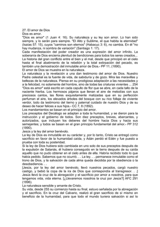 27. El amor de Dios
Dios es amor.
"Dios es amor" (1 Juan 4: 16). Su naturaleza y su ley son amor. Lo han sido
siempre, y lo serán para siempre. "El Alto y Sublime, el que habita la eternidad"
(Isaías 57: 15), cuyos "caminos son eternos" (Habacuc 3: 6), no cambia. En él "no
hay mudanza, ni sombra de variación" (Santiago 1: 17).
Cada manifestación del poder creador es una expresión del amor infinito. La
soberanía de Dios encierra plenitud de bendiciones para todos los seres creados...
La historia del gran conflicto entre el bien y el mal, desde que principió en el cielo
hasta el final abatimiento de la rebelión y la total extirpación del pecado, es
también una demostración del inmutable amor de Dios.- PP 11, (1890).
El amor de Dios se muestra en la naturaleza.
La naturaleza y la revelación a una dan testimonio del amor de Dios. Nuestro
Padre celestial es la fuente de vida, de sabiduría y de gozo. Mira las maravillas y
bellezas de la naturaleza. Piensa en su prodigiosa adaptación a las necesidades y
a la felicidad, no solamente del hombre, sino de todas las criaturas vivientes ... 254
"Dios es amor" está escrito en cada capullo de flor que se abre, en cada tallo de la
naciente hierba. Los hermosos pájaros que llenan el aire de melodías con sus
preciosos cantos, las flores exquisitamente matizadas que en su perfección
perfuman el aire, los elevados árboles del bosque con su rico follaje de viviente
verdor, todo da testimonio del tierno y paternal cuidado de nuestro Dios y de su
deseo de hacer felices a sus hijos.- CC 7, 8 (1892).
Los mandamientos se basan en el principio del amor.
Los preceptos del Decálogo se adaptan a toda la humanidad, y se dieron para la
instrucción y el gobierno de todos. Son diez preceptos, breves, abarcantes, y
autorizados, que incluyen los deberes del hombre hacia Dios y hacia sus
semejantes; y todos se basan en el gran principio fundamental del amor.- PP 312
(1890).
Jesús y la ley del amor benévolo.
La ley de Dios es inmutable en su carácter y, por lo tanto, Cristo se entregó como
sacrificio en favor de la humanidad caída, y Adán perdió el Edén y fue puesto a
prueba con toda su posteridad.
Si la ley de Dios hubiera sido cambiada en uno solo de sus preceptos después de
la expulsión de Satanás, él hubiera conseguido en la tierra después de su caída
aquello que no pudo obtener en el cielo antes de ella. Habría recibido todo lo que
había pedido. Sabemos que no ocurrió. . . La ley. . . permanece inmutable como el
trono de Dios, y la salvación de cada alma queda decidida por la obediencia o la
desobediencia. . .
[Jesús, por la ley del amor benévolo, llevó nuestros pecados, cargó nuestro
castigo, y bebió la copa de la ira de Dios que correspondía al transgresor. . .]
Jesús llevó la cruz de la abnegación y el sacrificio por amor a nosotros, para que
tengamos vida, vida eterna. [¿Llevaremos nosotros la cruz por Jesús?] AFC 291
(1896).
La naturaleza sensible y amante de Cristo.
Su vida, desde 255 su comienzo hasta su final, estuvo señalada por la abnegación
y el sacrificio. En la cruz del Calvario, realizó el gran sacrificio de sí mismo en
beneficio de la humanidad, para que todo el mundo tuviera salvación si así lo

 