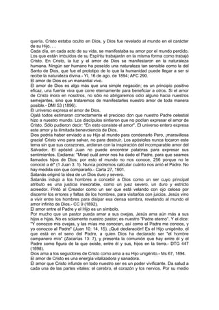 quería. Cristo estaba oculto en Dios, y Dios fue revelado al mundo en el carácter
de su Hijo. . .
Cada día, en cada acto de su vida, se manifestaba su amor por el mundo perdido.
Los que están imbuidos de su Espíritu trabajarán en la misma forma como trabajó
Cristo. En Cristo, la luz y el amor de Dios se manifestaron en la naturaleza
humana. Ningún ser humano ha poseído una naturaleza tan sensible como la del
Santo de Dios, que fue el prototipo de lo que la humanidad puede llegar a ser si
recibe la naturaleza divina.- YI, 16 de ago. de 1894; AFC 290.
El amor de Dios es un manantial vivo.
El amor de Dios es algo más que una simple negación; es un principio positivo
eficaz, una fuente viva que corre eternamente para beneficiar a otros. Si el amor
de Cristo mora en nosotros, no sólo no abrigaremos odio alguno hacia nuestros
semejantes, sino que trataremos de manifestarles nuestro amor de toda manera
posible.- DMI 53 (1896).
El universo expresa el amor de Dios.
Ojalá todos estimaran correctamente el precioso don que nuestro Padre celestial
hizo a nuestro mundo. Los discípulos sintieron que no podían expresar el amor de
Cristo. Sólo pudieron decir: "En esto consiste el amor". El universo entero expresa
este amor y la ilimitada benevolencia de Dios.
Dios podría haber enviado a su Hijo al mundo para condenarlo Pero, ¡maravillosa
gracia! Cristo vino para salvar, no para destruir. Los apóstoles nunca tocaron este
tema sin que sus corazones, ardieran con la inspiración del incomparable amor del
Salvador. El apóstol Juan no puede encontrar palabras para expresar sus
sentimientos. Exclama: "Mirad cuál amor nos ha dado el Padre, para que seamos
llamados hijos de Dios; por esto el mundo no nos conoce, 256 porque no le
conoció a él" (1 Juan 3: 1). Nunca podremos calcular cuánto nos amó el Padre. No
hay medida con que compararlo.- Carta 27, 1901.
Satanás originó la idea de un Dios duro y severo.
Satanás indujo a los hombres a concebir a Dios como un ser cuyo principal
atributo es una justicia inexorable, como un juez severo, un duro y estricto
acreedor. Pintó al Creador como un ser que está velando con ojo celoso por
discernir los errores y faltas de los hombres, para visitarlos con juicios. Jesús vino
a vivir entre los hombres para disipar esa densa sombra, revelando al mundo el
amor infinito de Dios.- CC 9 (1892).
El amor entre el Padre y el Hijo es un símbolo.
Por mucho que un pastor pueda amar a sus ovejas, Jesús ama aún más a sus
hijos e hijas. No es solamente nuestro pastor; es nuestro "Padre eterno". Y el dice:
"Y conozco mis ovejas, y las mías me conocen, así como el Padre me conoce, y
yo conozco al Padre" (Juan 10: 14, 15). ¡Qué declaración! Es el Hijo unigénito, el
que está en el seno del Padre, a quien Dios ha declarado ser "el hombre
campanero mío" (Zacarías 13: 7), y presenta la comunión que hay entre él y el
Padre como figura de la que existe, entre él y sus, hijos en la tierra.- DTG 447
(1898).
Dios ama a los seguidores de Cristo como ama a su Hijo unigénito.- Ms 67, 1894.
El amor de Cristo es una energía vitalizadora y sanadora.
El amor que Cristo infunde en todo nuestro ser es un poder vivificante. Da salud a
cada una de las partes vitales: el cerebro, el corazón y los nervios. Por su medio

 