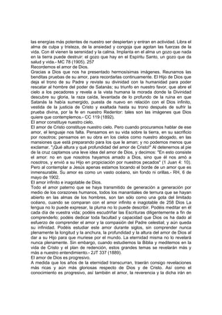 las energías más potentes de nuestro ser despiertan y entran en actividad. Libra el
alma de culpa y tristeza, de la ansiedad y congoja que agotan las fuerzas de la
vida. Con él vienen la serenidad y la calma. Implanta en el alma un gozo que nada
en la tierra puede destruir: el gozo que hay en el Espíritu Santo, un gozo que da
salud y vida.- MC 78 (1905). 257
Recordemos el amor de Dios.
Gracias a Dios que nos ha presentado hermosísimas imágenes. Reunamos las
benditas pruebas de su amor, para recordarlas continuamente. El Hijo de Dios que
deja el trono de su Padre y reviste su divinidad con la humanidad para poder
rescatar al hombre del poder de Satanás; su triunfo en nuestro favor, que abre el
cielo a los pecadores y revela a la vista humana la morada donde la Divinidad
descubre su gloria, la raza caída, levantada de lo profundo de la ruina en que
Satanás la había sumergido, puesta de nuevo en relación con el Dios infinito,
vestida de la justicia de Cristo y exaltada hasta su trono después de sufrir la
prueba divina, por la fe en nuestro Redentor: tales son las imágenes que Dios
quiere que contemplemos.- CC 119 (1892).
El amor constituye nuestro cielo.
El amor de Cristo constituye nuestro cielo. Pero cuando procuramos hablar de ese
amor, el lenguaje nos falta. Pensamos en su vida sobre la tierra, en su sacrificio
por nosotros; pensamos en su obra en los cielos como nuestro abogado, en las
mansiones que está preparando para los que le aman; y no podemos menos que
exclamar. "¡Qué altura y qué profundidad del amor de Cristo!" Al detenernos al pie
de la cruz captamos una leve idea del amor de Dios, y decimos: "En esto consiste
el amor: no en que nosotros hayamos amado a Dios, sino que él nos amó a
nosotros, y envió a su Hijo en propiciación por nuestros pecados" (1 Juan 4: 10).
Pero al contemplar a Jesús apenas estamos tocando el borde de un amor que es
inmensurable. Su amor es como un vasto océano, sin fondo ni orillas.- RH, 6 de
mayo de 1902.
El amor infinito e inagotable de Dios.
Todo el amor paterno que se haya transmitido de generación a generación por
medio de los corazones humanos, todos los manantiales de ternura que se hayan
abierto en las almas de los hombres, son tan sólo como una gota del limitado
océano, cuando se comparan con el amor infinito e inagotable de 258 Dios La
lengua no lo puede expresar, la pluma no lo puede describir. Podéis meditar en él
cada día de vuestra vida; podéis escudriñar las Escrituras diligentemente a fin de
comprenderlo; podéis dedicar toda facultad y capacidad que Dios os ha dado al
esfuerzo de comprender el amor y la compasión del Padre celestial; y aún queda
su infinidad. Podéis estudiar este amor durante siglos, sin comprender nunca
plenamente la longitud y la anchura, la profundidad y la altura del amor de Dios al
dar a su Hijo para que muriese por el mundo. La eternidad misma no lo revelará
nunca plenamente. Sin embargo, cuando estudiemos la Biblia y meditemos en la
vida de Cristo y el plan de redención, estos grandes temas se revelarán más y
más a nuestro entendimiento.- 2JT 337 (1889).
El amor de Dios es progresivo.
A medida que los años de la eternidad transcurran, traerán consigo revelaciones
más ricas y aún más gloriosas respecto de Dios y de Cristo. Así como el
conocimiento es progresivo, así también el amor, la reverencia y la dicha irán en

 